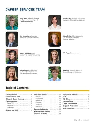 CAREER SERVICES TEAM
Kirsti Arko, Assistant Director
for Experiential Learning and
Career Development
Stacey Donnelly, Office
Assistant for Experiential Learning
Gina Goudge, Manager of Business
Operations and Student Employment
Adam Griffis, Office Assistant for
On-Campus Recruiting and
Employer Relations
Jim Desrochers, Associate
Director for Employer Relations
Shelley Farrey, Coordinator
for Career Development and
Corporate Event Promotions
J.R. Repp, Career Advisor
Julie Way, Assistant Director for
Career Development Education
Table of Contents
From the Director . . . . . . . . . . . . . . . . . . 2
Career Services Team. . . . . . . . . . . . . . . 3
College to Career Roadmap. . . . . . . . . . 4
Paying Attention . . . . . . . . . . . . . . . . . . . 6
CareerFEST . . . . . . . . . . . . . . . . . . . . . . 8
Career Fair . . . . . . . . . . . . . . . . . . . . . . 10
HuskyJOBS . . . . . . . . . . . . . . . . . . . . . 12
Develop your Skills. . . . . . . . . . . . . . . . 14
Build your Toolbox. . . . . . . . . . . . . . . . . 15
Résumé . . . . . . . . . . . . . . . . . . . . . . . . 16
Cover Letter. . . . . . . . . . . . . . . . . . . . . 20
References. . . . . . . . . . . . . . . . . . . . . . 22
Interview. . . . . . . . . . . . . . . . . . . . . . . . 23
Job Search . . . . . . . . . . . . . . . . . . . . . 28
Networking. . . . . . . . . . . . . . . . . . . . . . 29
Experiential Learning . . . . . . . . . . . . . . 30
MyPlan Career Advising. . . . . . . . . . . . 32
Graduate Students . . . . . . . . . . . . . . . . 34
International Students. . . . . . . . . . . . . 36
Q&A. . . . . . . . . . . . . . . . . . . . . . . . . . . . . 38
Job Offers. . . . . . . . . . . . . . . . . . . . . . . . 40
Learning Center. . . . . . . . . . . . . . . . . . . 42
Career Ambassadors . . . . . . . . . . . . . . 43
Corporate Partnerships . . . . . . . . . . . . 44
Other Resources. . . . . . . . . . . . . . . . . . 46
College to Career Guidebook | 3
 