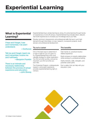 Experiential Learning
What is Experiential
Learning?
I hear and I forget, I see
and I remember, I do and I
understand.
—Confucius
Tell me and I forget, teach me
and I remember, involve me
and I will learn.
—Benjamin Franklin
There is an intimate and
necessary relationship
between the process of actual
experience and education.
—John Dewey
Experiential learning is simply learning by doing. It’s active learning through hands-
on experiences on and off campus. Experiential learning includes direct, relevant,
real-world experiences to increase your knowledge about your field.
Develop technical, interpersonal, and professional skills that are in such high
demand through internships, co-ops, research, coursework projects, study
abroad, and professional development.
Try out a career
One of the best ways to determine if
a major is right for you is to give it a
try. Experiential learning is the most
valuable strategy for career exploration.
You find out what you like, and just as
important, you find out what you
don’t like.
The Enterprise Program, undergraduate
research, and project experience
provides experiential learning right on
campus.
The benefits
Gain hands-on, practical industry-
related experience
Build company or industry relationships
while working in a professional setting
Clarify interests, skills, strengths, and
potential career paths
Earn a salary that can help with your
education costs
30 | College to Career Guidebook
 