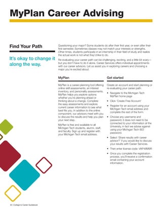 MyPlan Career Advising
Questioning your major? Some students do after their first year, or even after their
first semester. Sometimes classes may not match your interests or strengths.
Other times, students participate in an internship in their field of study and realize
the actual work is not what they’d like to do.
Re-evaluating your career path can be challenging, exciting, and a little bit scary—
but you don’t have to do it alone. Career Services offers individual appointments
with our career advisors. Let us assist you in exploring careers and choosing a
major you’re excited about.
MyPlan
MyPlan is a career-planning tool offering
online skill assessments, an interest
inventory, and personality assessments.
MyPlan helps you explore options
whether you’re planning ahead or
thinking about a change. Complete
the easy assessments and explore
current career information to see what
best fits you. In addition to the online
component, our advisors meet with you
to discuss the results and help you plan
your next step.
MyPlan is free and available to all
Michigan Tech students, alumni, staff,
and faculty. Sign up and register with
your Michigan Tech email address.
Get started
Create an account and start planning or
re-evaluating your career path:
•	 Navigate to the Michigan Tech
MyPlan home page
•	 Click ‘Create Free Account’
•	 Register for an account using your
Michigan Tech email address and
complete the rest of the form.
•	 Choose any username and
password; it does not need to be
connected to your information at the
University, in fact we advise against
using your Michigan Tech ISO
password.
•	 Select ‘Share results with career
advisor?’ if you would like to discuss
your results with Career Services.
•	 Then enter license code: VAP48M9R
•	 Once you complete the registration
process, you’ll receive a confirmation
email containing your account
information.
Find Your Path
It’s okay to change it
along the way.
32 | College to Career Guidebook
 