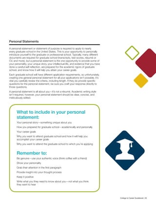 Personal Statements
A personal statement or statement of purpose is required to apply to nearly
every graduate school in the United States. This is your opportunity to personally
introduce yourself to the graduate or professional school. Typically, many different
documents are required for graduate school (transcripts, test scores, résumé or
CV, and more), but a personal statement is the one opportunity to provide some of
your personality, your unique story, your intellectual life, and evidence that you have
done a careful self-reflection, are prepared for the academic rigors of graduate
school, and know how it will help you attain your career goals.
Each graduate school will have different application requirements, so unfortunately,
creating one general personal statement for all your applications isn’t possible. It’s
vital you carefully review the criteria, including length. If they do provide specific
questions for the personal statement, be sure you craft your response directly to
those questions.
A personal statement is all about you—it’s not a résumé. Academic writing style
isn’t required, however, your personal statement should be clear, concise, and
meticulously edited.
What to include in your personal
statement:
Your personal story—something unique about you
How you prepared for graduate school—academically and personally
Your career goals
Why you want to attend graduate school and how it will help you
accomplish your career goals
Why you want to attend the graduate school to which you’re applying
Remember to:
Be genuine—use your authentic voice (think coffee with a friend)
Show your personality
Grab their attention in the first paragraph
Provide insight into your thought process
Keep it positive
Write what you they need to know about you—not what you think
they want to hear
College to Career Guidebook | 35
 
