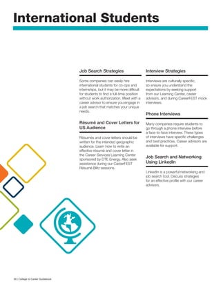 International Students
Job Search Strategies
Some companies can easily hire
international students for co-ops and
internships, but it may be more difficult
for students to find a full-time position
without work authorization. Meet with a
career advisor to ensure you engage in
a job search that matches your unique
needs.
Résumé and Cover Letters for
US Audience
Résumés and cover letters should be
written for the intended geographic
audience. Learn how to write an
effective résumé and cover letter in
the Career Services Learning Center
sponsored by DTE Energy. Also seek
assistance during our CareerFEST
Résumé Blitz sessions.
Interview Strategies
Interviews are culturally specific,
so ensure you understand the
expectations by seeking support
from our Learning Center, career
advisors, and during CareerFEST mock
interviews.
Phone Interviews
Many companies require students to
go through a phone interview before
a face-to-face interview. These types
of interviews have specific challenges
and best practices. Career advisors are
available for support.
Job Search and Networking
Using LinkedIn
LinkedIn is a powerful networking and
job search tool. Discuss strategies
for an effective profile with our career
advisors.
36 | College to Career Guidebook
 