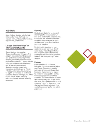 Job Offers
Make the best decision with the help
of Career Services. We’ll help you
evaluate offers, understand terminology,
requirements, and benefits.
Co-ops and Internships for
International Students
Career Services oversees the
Cooperative Education Program. This
program is available to undergraduate
and graduate students and provides
university credits for professional work
experience in your field. Credit is earned
through a combination of experience
and an online course requiring
discussions, written responses,
evaluations, and final reports. With an
F-1 status, international students may
be eligible to work as a co-op through
Curricular Practical Training (CPT). While
co-ops vary in length, the co-op
period should align with the university
semesters.
Eligibility
Students are eligible for co-ops and
internships after being enrolled full-
time for at least one full academic year.
Co-ops are only available prior to the
completion of your degree program.
Students must be in good academic
and social standing.
Employment is approved by your
academic advisor and must directly
relate to your major. Register for full-
time cooperative education credits
(undergraduates two credits; graduate
students one credit) through Career
Services.
Process
Paperwork for the Cooperative
Education Program is available online
or at Career Services. A checklist,
informational form, and Cooperative
Education Agreement (to be signed
by employer) is included the packet.
Completed paperwork should be
submitted to Career Services (by email
or in person) along with a copy of the
offer letter. The offer letter must include
the terms “co-op” or “internship” plus
start and end dates. Anticipate three
weeks for processing after you submit
paperwork.
College to Career Guidebook | 37
 