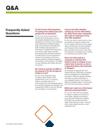 Q&A
If I don’t know what questions
I’m going to be asked, how can I
prepare for an interview? 
A: You may not know the exact
questions you’ll be asked, but you
can prepare detailed stories of your
experiences focusing on your strengths,
accomplishments, problem-solving
skills, and teamwork and leadership
skills. Another great approach to
interviews is to determine three points
you want to make about yourself;
find opportunities during the interview
to share those. It’s very important to
research the company and have a
couple questions prepared regarding
the company and/or position. Schedule
a mock interview with Career Services
to practice.
Do I have to include my GPA on
my résumé if it’s not as high as
I’d like it to be?
A: Yes; some employers have
company-wide minimum GPA
requirements. Even if a company
doesn’t, recruiters tell us it is
inconvenient and uncomfortable asking
for a student’s grade point average. List
a department GPA or one from the last
two semesters, if it’s improving.
I have a job offer deadline
coming up, but I’m still waiting
for offers from other companies.
Can I get an extension on my
first offer deadline?
A: You can call or email to ask for more
time before you give an answer. Ask
for two weeks, add that to your original
date, and tell them the exact date that
you’ll respond. Most companies will
give you extra time, but you may want
to contact the companies you’re waiting
on to tell them you have an offer.
How can I find a job in a
company or industry that
doesn’t come to campus or our
career fairs to recruit, or one in
a special location, like Colorado
or Oregon?
A: Schedule an appointment with
Career Services. We’ll help you identify
the best strategies for a specialized
job search. We have regional contacts
who help us make connections in
your targeted location. You’ll need an
effective LinkedIn profile—it’s becoming
the one of the best ways to network.
What can I work on in the Career
Services Learning Center?
A: You can work with our coaches
to create or update your résumé or
cover letter, develop and practice
your personal introduction, prepare
for Career Fair, practice interview
skills, write thank you notes—and any
other career-related work you need
assistance with.
Frequently Asked
Questions
38 | College to Career Guidebook
 