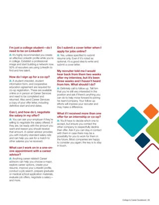 I’m just a college student—do I
need to be on LinkedIn?
A: It’s highly recommended you create
an effective LinkedIn profile while you’re
in college. Establish a professional
image and start building a network now.
93% of recruiters are using LinkedIn to
find and hire talent.
How do I sign up for a co-op?
A: A student checklist, student
information form, and cooperative
education agreement are required for
co-op registration. These are available
online or in person at Career Services
and need to be completed and
returned. Also send Career Services
a copy of your offer letter, including
definitive start and end dates.
Can I, and how do I, negotiate
the salary in my offer?
A: You can ask your employer if they’re
willing to negotiate the salary offered. If
they are, be ready with the amount you
want and reason you should receive
that amount. A career advisor provides
you with industry-standard salary rate
and can help you ask for a match to
other salaries you’ve received.
What can I work on in a one-on-
one appointment with a career
advisor?
A: Anything career related! Career
advisors can help you choose a major,
explore career options, create your
résumé, improve your LinkedIn profile,
conduct a job search, prepare graduate
or medical school application materials,
evaluate job offers, negotiate a salary—
and more.
Do I submit a cover letter when I
apply for jobs online?
A: Yes, unless specified to submit
résumé only. Even if it’s noted as
optional, it’s a good idea to write and
submit a cover letter.
My recruiter told me I would
hear back from them two weeks
after my interview, but it’s been
three weeks and I haven’t heard
from him. What should I do?
A: Definitely call to follow up. Tell him
that you’re still very interested in the
position and ask if there’s anything you
can do to help move forward to joining
his team/company. Your follow-up
efforts will impress your recruiter and
may make a difference.
What if I received more than one
offer for an internship or co-op?
A: You’ll have to decide which one to
accept, but ensure you contact the
other company to respectfully decline
their offer. Ask if you can stay in contact
with them in case there may be a
possibility for you to work for them in
the future. Most companies are happy
to consider you again; the key is to stay
in touch.
College to Career Guidebook | 39
 