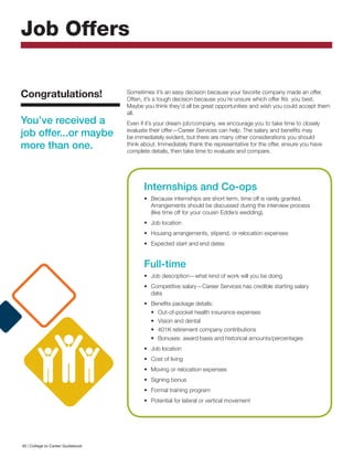 Sometimes it’s an easy decision because your favorite company made an offer.
Often, it’s a tough decision because you’re unsure which offer fits you best.
Maybe you think they’d all be great opportunities and wish you could accept them
all.
Even if it’s your dream job/company, we encourage you to take time to closely
evaluate their offer—Career Services can help. The salary and benefits may
be immediately evident, but there are many other considerations you should
think about. Immediately thank the representative for the offer, ensure you have
complete details, then take time to evaluate and compare.
Job Offers
Congratulations!
You’ve received a
job offer...or maybe
more than one.
Internships and Co-ops
•	 Because internships are short term, time off is rarely granted.
Arrangements should be discussed during the interview process
(like time off for your cousin Eddie’s wedding).
•	 Job location
•	 Housing arrangements, stipend, or relocation expenses
•	 Expected start and end dates
Full-time
•	 Job description—what kind of work will you be doing
•	 Competitive salary—Career Services has credible starting salary
data
•	 Benefits package details:
•	 Out-of-pocket health insurance expenses
•	 Vision and dental
•	 401K retirement company contributions
•	 Bonuses: award basis and historical amounts/percentages
•	 Job location
•	 Cost of living
•	 Moving or relocation expenses
•	 Signing bonus
•	 Formal training program
•	 Potential for lateral or vertical movement
40 | College to Career Guidebook
 