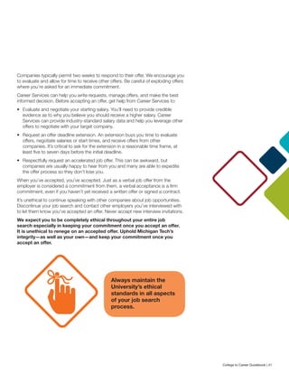 Companies typically permit two weeks to respond to their offer. We encourage you
to evaluate and allow for time to receive other offers. Be careful of exploding offers
where you’re asked for an immediate commitment.
Career Services can help you write requests, manage offers, and make the best
informed decision. Before accepting an offer, get help from Career Services to:
•	 Evaluate and negotiate your starting salary. You’ll need to provide credible
evidence as to why you believe you should receive a higher salary. Career
Services can provide industry-standard salary data and help you leverage other
offers to negotiate with your target company.
•	 Request an offer deadline extension. An extension buys you time to evaluate
offers, negotiate salaries or start times, and receive offers from other
companies. It’s critical to ask for the extension in a reasonable time frame, at
least five to seven days before the initial deadline.
•	 Respectfully request an accelerated job offer. This can be awkward, but
companies are usually happy to hear from you and many are able to expedite
the offer process so they don’t lose you.
When you’ve accepted, you’ve accepted. Just as a verbal job offer from the
employer is considered a commitment from them, a verbal acceptance is a firm
commitment, even if you haven’t yet received a written offer or signed a contract.
It’s unethical to continue speaking with other companies about job opportunities.
Discontinue your job search and contact other employers you’ve interviewed with
to let them know you’ve accepted an offer. Never accept new interview invitations.
We expect you to be completely ethical throughout your entire job
search especially in keeping your commitment once you accept an offer.
It is unethical to renege on an accepted offer. Uphold Michigan Tech’s
integrity—as well as your own—and keep your commitment once you
accept an offer.
Always maintain the
University’s ethical
standards in all aspects
of your job search
process.
College to Career Guidebook | 41
 