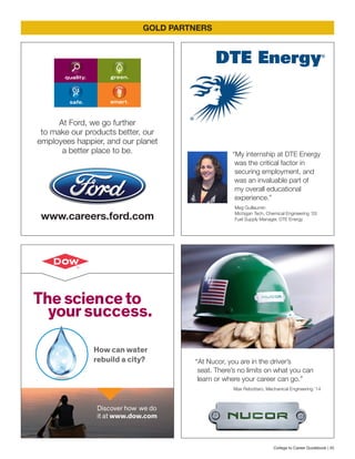The scienceto
yoursuccess.
How can water
rebuild a city?
Discover how we do
it at www.dow.com
GOLD PARTNERS
At Ford, we go further
to make our products better, our
employees happier, and our planet
a better place to be.
www.careers.ford.com
“My internship at DTE Energy
was the critical factor in
securing employment, and
was an invaluable part of
my overall educational
experience.”
Meg Guillaumin
Michigan Tech, Chemical Engineering ’03
Fuel Supply Manager, DTE Energy
“At Nucor, you are in the driver’s
seat. There’s no limits on what you can
learn or where your career can go.”
Max Rebottaro, Mechanical Engineering ’14
College to Career Guidebook | 45
 