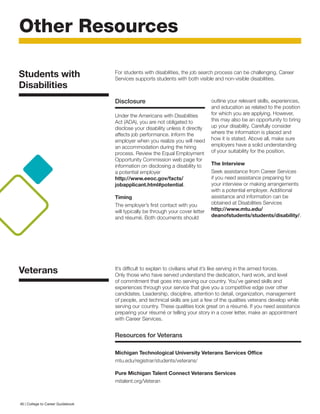 Other Resources
Disclosure
Under the Americans with Disabilities
Act (ADA), you are not obligated to
disclose your disability unless it directly
affects job performance. Inform the
employer when you realize you will need
an accommodation during the hiring
process. Review the Equal Employment
Opportunity Commission web page for
information on disclosing a disability to
a potential employer
http://www.eeoc.gov/facts/
jobapplicant.html#potential.
Timing
The employer’s first contact with you
will typically be through your cover letter
and résumé. Both documents should
outline your relevant skills, experiences,
and education as related to the position
for which you are applying. However,
this may also be an opportunity to bring
up your disability. Carefully consider
where the information is placed and
how it is stated. Above all, make sure
employers have a solid understanding
of your suitability for the position.
The Interview
Seek assistance from Career Services
if you need assistance preparing for
your interview or making arrangements
with a potential employer. Additional
assistance and information can be
obtained at Disabilities Services
http://www.mtu.edu/
deanofstudents/students/disability/.
For students with disabilities, the job search process can be challenging. Career
Services supports students with both visible and non-visible disabilities.
It’s difficult to explain to civilians what it’s like serving in the armed forces.
Only those who have served understand the dedication, hard work, and level
of commitment that goes into serving our country. You’ve gained skills and
experiences through your service that give you a competitive edge over other
candidates. Leadership, discipline, attention to detail, organization, management
of people, and technical skills are just a few of the qualities veterans develop while
serving our country. These qualities look great on a résumé. If you need assistance
preparing your résumé or telling your story in a cover letter, make an appointment
with Career Services.
Resources for Veterans
Michigan Technological University Veterans Services Office
mtu.edu/registrar/students/veterans/
Pure Michigan Talent Connect Veterans Services
mitalent.org/Veteran
Students with
Disabilities
Veterans
46 | College to Career Guidebook
 