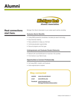 Michigan Tech Alumni Association is your career search partner, providing:
Exclusive Alumni Benefits
•	 HuskyJOBS powered by Handshake, the latest job search technology
•	 Easy transcript ordering
•	 News publications to keep you informed
•	 Continuing education opportunities
•	 Discount programs and Tech gear
Undergraduate and Graduate Student Networks
•	 Network with over 69,000 alumni in more than 100 countries
•	 Find mentors in your field of study
Opportunities to Connect Professionally
•	 Via HuskyJOBS, LinkedIn, and Facebook
•	 Active regional alumni chapters
Alumni
Real connections
start here.
Stay connected
website	www.mtu.edu/alumni
email 	 alumni@mtu.edu
Facebook 	 www.facebook.com/
		 MichiganTechAlumniAssociation
	
Alumni Association
Alumni Association Alumni Association
Keweenaw Chapter Iron Mountain Alumni Network
College to Career Guidebook | 47
 