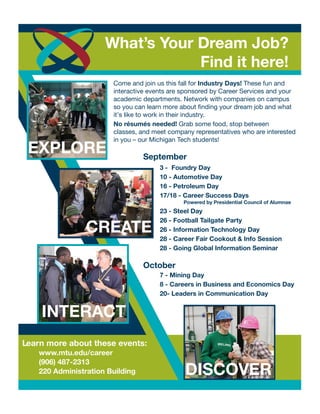 Come and join us this fall for Industry Days! These fun and
interactive events are sponsored by Career Services and your
academic departments. Network with companies on campus
so you can learn more about finding your dream job and what
it’s like to work in their industry.
No résumés needed! Grab some food, stop between
classes, and meet company representatives who are interested
in you – our Michigan Tech students!
DISCOVER
CREATE
INTERACT
September
3 - Foundry Day
10 - Automotive Day
16 - Petroleum Day
17/18 - Career Success Days
Powered by Presidential Council of Alumnae
23 - Steel Day
26 - Football Tailgate Party
26 - Information Technology Day
28 - Career Fair Cookout & Info Session
28 - Going Global Information Seminar
October
7 - Mining Day
8 - Careers in Business and Economics Day
20- Leaders in Communication Day
Learn more about these events:
www.mtu.edu/career
(906) 487-2313
220 Administration Building
What’s Your Dream Job?
Find it here!
EXPLORE
 