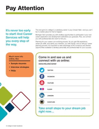 Pay Attention
The end game to college is a satisfying career in your chosen field—and you can’t
be in a better place for that to happen.
Michigan Tech provides you with endless opportunities to participate in your own
career exploration and development well before you graduate. Plus, we connect
you with professionals who want to hire you.
Planning for your career is an evolving process. As you gain life experience,
obtain job skills, and clarify your interests, you will change, and so will your career
planning process. It’s important to take advantage of the numerous and diverse
opportunities available to develop personally and professionally for your success.
Come in and see us and
connect with us online:
www.mtu.edu/career
	 TWITTER
	FACEBOOK
	YOUTUBE
	FLICKR
	LINKEDIN 	
	HUSKYLINK
Take small steps to your dream job
right now…
It’s never too early
to start! And Career
Services will help
you every step of
the way.
Much more info
online, like:
•	 Sample résumés
•	 Interview strategies
•	FAQs
6 | College to Career Guidebook
 