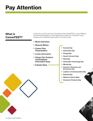 What is
CareerFEST?
It’s big, free, and it’s super easy. It’s all about jobs! CareerFEST is a lot of different
informal events leading up to and following the Career Fair. CareerFEST gives
students and companies opportunities to connect during:
Pay Attention
•	 Mock Interviews
•	 Résumé Blitzes
•	 Career Prep
Presentations
•	 Lunch and Learns
•	 Career Fair Cookout
and Employer
Information Expo
•	 Industry Days
•	 Foundry Day
•	 Automotive Day
•	 Energy Day
•	 Career Success Days
•	 Steel Day
•	 Information Technology Day
•	 Mining Day
•	 Careers in Business and
Economics Day
•	 Leaders in Communication Day
•	 Railroad Day
•	 Medical Careers Week
•	 Consumer Products Day
8 | College to Career Guidebook
 
