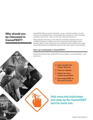 CareerFEST helps you get an internship, co-op, or full-time position. It’s a fun,
informal, and interactive way to meet people who can give you a job. Company
reps tell us all the time—they can’t hire you unless they know you.
Being prepared will make you the standout candidate. Employers look for a
confident introduction, effective résumé, and strong interview skills. Career
Services helps you with all that and more. Research shows students who utilize
Career Services become skilled job searchers and often receive more job offers.
How can I participate in CareerFEST?
Career Services promotes CareerFEST all over campus. Just pay attention…and
join the fun.
Why should you
be interested in
CareerFEST?
	Open emails from
Career Services
	Visit our website
	Attend as many
events as possible
	Use HuskyJOBS to
find and be found
Visit www.mtu.edu/career
and stop by the CareerFEST
tent for more info.
College to Career Guidebook | 9
 