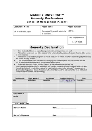 MASSEY UNIVERSITY
Honesty Declaration
School of Management (Albany)
Lecturer’s Name
Dr Wendelin Küpers
Paper Name
Advances Research Methods
in Business
Paper Number
152.781
Honesty Declaration
• I/we declare that this is an original assignment and is entirely my/our own work.
• Where I/we have made use of the ideas of other writers, I/we have acknowledged (referenced) the source
in every instance.
• Where I/we have used any diagrams or visuals produced by others, I/we have acknowledged (referenced)
the source in every instance.
• This assignment has been prepared exclusively by me/us for this paper and has not been and will
not be submitted as assessed work in any other academic paper.
• I /we have read the Code of Student Conduct on the Massey University web site
http://calendar.massey.ac.nz/2007/statutes/dr.htm, clause (f), wherein it states [Students shall] “act with
honesty and integrity in submitting material or imparting information to the university”. Assessment &
Examination Regulations clause (7) clarifies further that “dishonesty” is a breach of the Code of Student
Conduct and will be dealt with accordingly.
Family Name Given Name(s) ID number Student Signature Date
JOY JACKSON 13088772 17-04-2013
Group Name or
number
For Office Only
Marker’s Name: Mark:…………………………….
Marker’s Signature: Date:……………………………..
Date Assignment due
17-04-2013
 