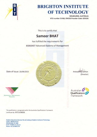 BKIGHTO}{ IITSTITUTK
OT TMCrf,,F{OLOGY
MELBOURNE, AUSTRALIA
RTO number 21438, CRICOS Provider Code: 02552G
This is to certify that
Sameer BHAT
has fulfilled the requirements for
85860407 Advanced Diploma of Management
Austrarian frw
Qualification tfl
Framework
Date of lssue: 2o/09/2oLs Antar
-
,-)
-r--,
->-
---aNRrroruntly Rr'cocNlsro
TnerrurNc
The qualification is recognised within the Australian Qualifications Framework.
Certificate No. 81T21438056
Brighton Educational Services Pty ttd trading as Brighton lnstitute of Technology
Levels 1 380 Bourke St
MELBOURNE VIC 3OOO
Email: info@bit.vic.edu.au
Phone: +S1(3) 9il2t770
Sekhon
(Director)
 