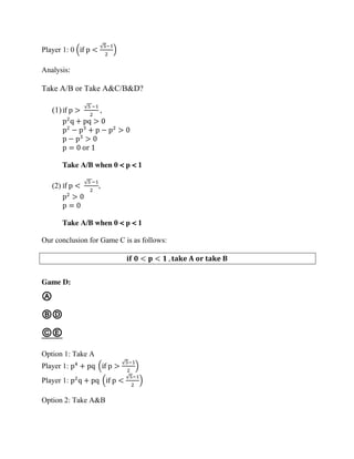Player 1: 0 (if p <
√5−1
2
)
Analysis:
Take A/B or Take A&C/B&D?
(1)if p >
√5 −1
2
,
p2
q + pq > 0
p2
− p3
+ p − p2
> 0
p − p3
> 0
p = 0 or 1
Take A/B when 0 < p < 1
(2) if p <
√5 −1
2
,
p2
> 0
p = 0
Take A/B when 0 < p < 1
Our conclusion for Game C is as follows:
𝐢𝐟 𝟎 < 𝐩 < 𝟏 , 𝐭𝐚𝐤𝐞 𝐀 𝐨𝐫 𝐭𝐚𝐤𝐞 𝐁
Game D:
Ⓐ
ⒷⒹ
ⒸⒺ
Option 1: Take A
Player 1: p4
+ pq (if p >
√5−1
2
)
Player 1: p2
q + pq (if p <
√5−1
2
)
Option 2: Take A&B
 
