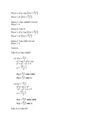 Player 1: p2
q + pq (if p >
√5−1
2
)
Player 1: p2
(if p <
√5−1
2
)
Option 3: Take A&B&C (trivial)
Player 1: 0
Option 4: Take D
Player 1: p2
q + pq (if p >
√5−1
2
)
Player 1: p2
(if p <
√5−1
2
)
Option 5: Take D&E (trivial)
Player 1: 0
Analysis:
Take A or Take A&B?
(1) if p >
√5 −1
2
,
p4
+ pq > p2
q + pq
p4
+ p3
− p2
> 0
p =
√5 − 1
2
if p <
√5−1
2
, take A&B
if p >
√5−1
2
, take A
(2) if p <
√5 −1
2
,
p2
q + pq > p2
−p3
− p2
+ p > 0
𝑝 =
√5 − 1
2
𝐢𝐟 𝐩 >
√𝟓−𝟏
𝟐
, 𝐭𝐚𝐤𝐞 A&B
𝐢𝐟 𝐩 <
√𝟓−𝟏
𝟐
, take A
Take A or Take D?
 