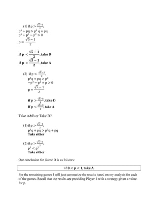 (1) if p >
√5 −1
2
,
p4
+ pq > p2
q + pq
p4
+ p3
− p2
> 0
p =
√5 − 1
2
𝐢𝐟 𝐩 <
√𝟓 − 𝟏
𝟐
, 𝐭𝐚𝐤𝐞 𝐃
𝐢𝐟 𝐩 >
√𝟓 − 𝟏
𝟐
, 𝐭𝐚𝐤𝐞 𝐀
(2) if p <
√5 −1
2
,
p2
q + pq > p2
−p3
− p2
+ p > 0
p =
√5 − 1
2
𝐢𝐟 𝐩 >
√𝟓−𝟏
𝟐
, 𝐭𝐚𝐤𝐞 D
𝐢𝐟 𝐩 <
√𝟓−𝟏
𝟐
, take A
Take A&B or Take D?
(1)if p >
√5 −1
2
,
p2
q + pq > p2
q + pq
Take either
(2)if p >
√5 −1
2
,
p2
< p2
Take either
Our conclusion for Game D is as follows:
𝐢𝐟 𝟎 < 𝐩 < 𝟏, 𝐭𝐚𝐤𝐞 𝐀
For the remaining games I will just summarize the results based on my analysis for each
of the games. Recall that the results are providing Player 1 with a strategy given a value
for p.
 