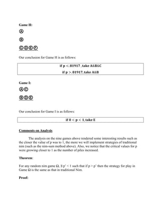 Game H:
Ⓐ
Ⓑ
ⒸⒹⒺⒻ
Our conclusion for Game H is as follows:
𝐢𝐟 𝐩 <. 𝟖𝟏𝟗𝟏𝟕 , 𝐭𝐚𝐤𝐞 𝐀&𝐁&𝐂
𝐢𝐟 𝐩 >. 𝟖𝟏𝟗𝟏𝟕, 𝐭𝐚𝐤𝐞 𝐀&𝐁
Game I:
ⒶⒸ
ⒷⒹⒺ
Our conclusion for Game I is as follows:
𝐢𝐟 𝟎 < 𝐩 < 𝟏, 𝐭𝐚𝐤𝐞 𝐄
Comments on Analysis
The analysis on the nine games above rendered some interesting results such as
the closer the value of p was to 1, the more we will implement strategies of traditional
nim (such as the nim-sum method above). Also, we notice that the critical values for p
were growing closer to 1 as the number of piles increased.
Theorem:
For any random nim game Ω, ∃ p’ < 1 such that if p > p’ then the strategy for play in
Game Ω is the same as that in traditional Nim.
Proof:
 