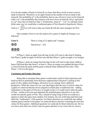 Let n be the number of beans in Game Ω, we know that there can be at most n moves
made in Game Ω. Therefore n is an upper bound on the number of moves made in the
Game Ω. The probability 𝑝 𝑛
is the probability that no one will move twice in the Game Ω
while 1-𝑝 𝑛
is the probability that someone will move twice in Game Ω. Set p’ equivalent
to 1-𝑝 𝑛
since they are both less than 1. Furthermore, when 𝑝 𝑛
> 1-𝑝 𝑛
we will play Game
Ω the same way we would play a traditional game of Nim (based on hypothesis). Hence,
when 𝑝 > √(
1
2
)
𝑛
we will want to play any Game Ω with the same strategies for Nim.
One example of how to use the analysis for a game of Apples & Oranges is as
followed:
Game I: There is a bag of 12 apples and 7 oranges.
ⒶⒸ Therefore p = .632
ⒷⒹⒺ
If Player 1 picks an apple from the bag, he/she will want to take bean E (hoping
that Player 2 grabs an apple on his/her turn and then Player 1 grabs an apple or an orange)
If Player 1 picks an orange from the bag, he/she will want to take beans A&B or
beans C&D and then take bean C or bean A. Since an orange was grabbed the bag of fruit
is removed from the game and the game is played under traditional nim rules. Thus,
Player 1 will win this game.
Conclusion and Further Direction
Being able to automate these games would render useful to find conjectures and
build on them to potentially form theorems supplemented with proof. Looking at this
game of nim, Apples and Oranges, allowed us to see strategy from a different
perspective. When the value of p was very big (bigger than the max of critical values for
a game) we observed that the moves aligned to normal play in traditional nim. Adding
randomness to the game of Nim give us insight on how we would want to play the game
of Nim – similar to the nim-sum approach the modified game allowed us to see who
would win specific game of Nim. Also, instead of using a bag of fruit we could use a
spinner to make the game more random. For instance, the size of the bag (and fruit) may
affect the “randomness” of the game(s). For future directions we could look into adding
random games (similar to the games we analyzed above) and also evaluating the nim-sum
values for these games. Additional questions we could ask for future direction are: Do we
ever have more than one critical value for game and does it ever occur that we want to
 