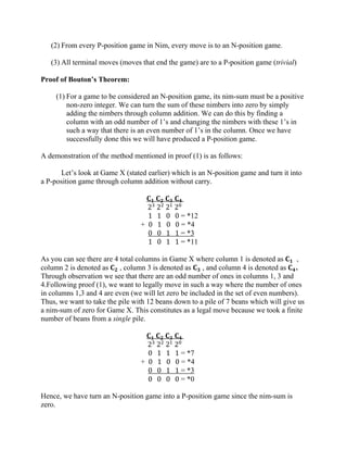 (2) From every P-position game in Nim, every move is to an N-position game.
(3) All terminal moves (moves that end the game) are to a P-position game (trivial)
Proof of Bouton’s Theorem:
(1) For a game to be considered an N-position game, its nim-sum must be a positive
non-zero integer. We can turn the sum of these nimbers into zero by simply
adding the nimbers through column addition. We can do this by finding a
column with an odd number of 1’s and changing the nimbers with these 1’s in
such a way that there is an even number of 1’s in the column. Once we have
successfully done this we will have produced a P-position game.
A demonstration of the method mentioned in proof (1) is as follows:
Let’s look at Game X (stated earlier) which is an N-position game and turn it into
a P-position game through column addition without carry.
𝐂 𝟏 𝐂 𝟐 𝐂 𝟑 𝐂 𝟒
23
22
21
20
1 1 0 0 = *12
+ 0 1 0 0 = *4
0 0 1 1 = *3
1 0 1 1 = *11
As you can see there are 4 total columns in Game X where column 1 is denoted as 𝐂 𝟏 ,
column 2 is denoted as 𝐂 𝟐 , column 3 is denoted as 𝐂 𝟑 , and column 4 is denoted as 𝐂 𝟒.
Through observation we see that there are an odd number of ones in columns 1, 3 and
4.Following proof (1), we want to legally move in such a way where the number of ones
in columns 1,3 and 4 are even (we will let zero be included in the set of even numbers).
Thus, we want to take the pile with 12 beans down to a pile of 7 beans which will give us
a nim-sum of zero for Game X. This constitutes as a legal move because we took a finite
number of beans from a single pile.
𝐂 𝟏 𝐂 𝟐 𝐂 𝟑 𝐂 𝟒
23
22
21
20
0 1 1 1 = *7
+ 0 1 0 0 = *4
0 0 1 1 = *3
0 0 0 0 = *0
Hence, we have turn an N-position game into a P-position game since the nim-sum is
zero.
 