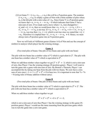 (2) Let Game Y = (∗ 𝑛1,∗ 𝑛2, … ,∗ 𝑛 𝑘), this will be a P-position game. The notation
(∗ 𝑛1,∗ 𝑛2, … ,∗ 𝑛 𝑘) is simply a game of Nim with a finite number of piles where
𝑛 𝑘 is the kth pile with a nim-value of ∗ 𝑛 𝑘. Since Game Y is a P-position game
we know that ∗ 𝑛1 +∗ 𝑛2 + ⋯ +∗ 𝑛 𝑘 = 0 which indicates that Game Y has a
nim-sum of zero. If we made such a move where ∗ 𝑛1 was changed to ∗
𝑛1
′
and ∗ 𝑛1
′
<∗ 𝑛1 then we would know that ∗ 𝑛1 +∗ 𝑛2 + ⋯ +∗ 𝑛 𝑘 = 0 = ∗
𝑛′1 +∗ 𝑛2 + ⋯ +∗ 𝑛 𝑘 is not true. If ∗ 𝑛1 +∗ 𝑛2 + ⋯ +∗ 𝑛 𝑘 = 0 = ∗ 𝑛′1 +∗ 𝑛2 +
⋯ +∗ 𝑛 𝑘 was true then ∗ 𝑛1 = ∗ 𝑛1
′
which is not true since we stated that ∗ 𝑛1
′
<
∗ 𝑛1. Therefore it is implied that ∗ 𝑛′
1 +∗ 𝑛2 + ⋯ +∗ 𝑛 𝑘 ≠ 0. Hence, we must
always turn a P-position game into an N-position game.
Now we will look at 9 different games (Games A-I) of Nim and use the concept of
nimbers to analyze which player has the winning strategy.
Game A
(Two total piles of beans: One pile of two beans and a pile with one bean)
The pile with two beans has a nimber value of *2 which is equivalent to 21
. The pile with
one bean has a nimber value of *1 which is equivalent to 20
.
When we add these nimber values together we get 21
+ 20
= 3, which is not a nim-sum
of zero, thus Player 1 has the winning strategy (N-position game). Player 1 will want to
turn the game into a game with nim-sum of zero. By Bouton’s Theorem, Player 1 can
accomplish this by taking one bean from the pile with two beans. We now have a nim-
sum of zero since ∗ 1 +∗ 1 = 20
+ 20
= 0 in base two. It is important to note that *n +*n
= 0 (using rules of binary addition without carry).
Game B
(Two total piles of beans: One pile of three beans and a pile with one bean)
The pile with three beans has a nimber value of *3 which is equivalent to 20
+ 21
. The
pile with one bean has a nimber value of *1 which is equivalent to 20
.
When we add these nimber values together we get
20
+ 21
+ 20
= ∗ 0 + 21
= ∗ 2,
which is not a nim-sum of zero thus Player 1 has the winning strategy in this game (N-
position game). Player 1 would use the same reasoning from the previous game which
was to turn the game into a zero sum game.
 