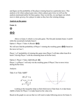 and figure out the probability of the player winning based on a particular move. This
analysis is for when a player goes once; when a player goes twice we will use the
analysis mentioned earlier for these games. Once we do this, we can figure out which
move is ideal, given p, for a player to make so they have the winning strategy.
Analysis on the games
Game A:
Ⓐ
ⒷⒸ
Above is Game A which is a two pile game. The first pile includes beans A and B
while the second pile includes bean C.
Option 1: Player 1 Takes A (Result: ⒷⒸ)
We will now find the probability of Player 1 winning the resulting game (ⒷⒸ) based on
the move in Case 1.
Player 1: p2
(probability of winning this game since Player 2 will take either bean B or
bean C leaving Player 1 with the remaining bean on his/her turn).
Option 2: Player 1 Takes A&B (Result: Ⓒ)
Player 1: q (Player 1 will only win the resulting game if Player 2 has to move twice
during his/her turn).
Analysis:
Take A or Take A&B?
(𝟏) p2
> q
p2
+ p − 1 > 0
p =
√5 − 1
2
Looking at the inequality helps us find which move (Take bean A or take beans
A&B) is better for Player 1 to make based on the value of p.
Based on the graph we can see that we will want to make following moves for Game A:
 