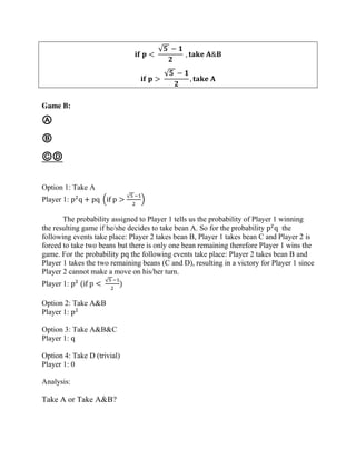 𝐢𝐟 𝐩 <
√𝟓 − 𝟏
𝟐
, 𝐭𝐚𝐤𝐞 𝐀&𝐁
𝐢𝐟 𝐩 >
√𝟓 − 𝟏
𝟐
, 𝐭𝐚𝐤𝐞 𝐀
Game B:
Ⓐ
Ⓑ
ⒸⒹ
Option 1: Take A
Player 1: p2
q + pq (if p >
√5 −1
2
)
The probability assigned to Player 1 tells us the probability of Player 1 winning
the resulting game if he/she decides to take bean A. So for the probability p2
q the
following events take place: Player 2 takes bean B, Player 1 takes bean C and Player 2 is
forced to take two beans but there is only one bean remaining therefore Player 1 wins the
game. For the probability pq the following events take place: Player 2 takes bean B and
Player 1 takes the two remaining beans (C and D), resulting in a victory for Player 1 since
Player 2 cannot make a move on his/her turn.
Player 1: p2
(if p <
√5 −1
2
)
Option 2: Take A&B
Player 1: p2
Option 3: Take A&B&C
Player 1: q
Option 4: Take D (trivial)
Player 1: 0
Analysis:
Take A or Take A&B?
 