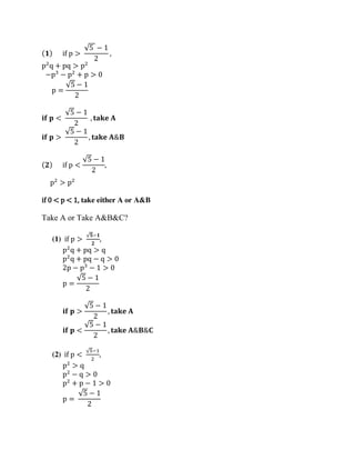 ( 𝟏) if p >
√5 − 1
2
,
p2
q + pq > p2
−p3
− p2
+ p > 0
p =
√5 − 1
2
𝐢𝐟 𝐩 <
√5 − 1
2
, 𝐭𝐚𝐤𝐞 𝐀
𝐢𝐟 𝐩 >
√5 − 1
2
, 𝐭𝐚𝐤𝐞 𝐀&𝐁
( 𝟐) if p <
√5 − 1
2
,
p2
> p2
if 0 < p < 1, take either A or A&B
Take A or Take A&B&C?
(1) if p >
√𝟓−𝟏
𝟐
,
p2
q + pq > q
p2
q + pq − q > 0
2p − p3
− 1 > 0
p =
√5 − 1
2
𝐢𝐟 𝐩 >
√5 − 1
2
, 𝐭𝐚𝐤𝐞 𝐀
𝐢𝐟 𝐩 <
√5 − 1
2
, 𝐭𝐚𝐤𝐞 𝐀&𝐁&𝐂
(2) if p <
√5−1
2
,
p2
> q
p2
− q > 0
p2
+ p − 1 > 0
p =
√5 − 1
2
 