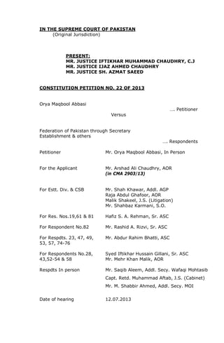 IN THE SUPREME COURT OF PAKISTAN
(Original Jurisdiction)
PRESENT:
MR. JUSTICE IFTIKHAR MUHAMMAD CHAUDHRY, C.J
MR. JUSTICE IJAZ AHMED CHAUDHRY
MR. JUSTICE SH. AZMAT SAEED
CONSTITUTION PETITION NO. 22 OF 2013
Orya Maqbool Abbasi
…. Petitioner
Versus
Federation of Pakistan through Secretary
Establishment & others
…. Respondents
Petitioner Mr. Orya Maqbool Abbasi, In Person
For the Applicant Mr. Arshad Ali Chaudhry, AOR
(in CMA 2903/13)
For Estt. Div. & CSB Mr. Shah Khawar, Addl. AGP
Raja Abdul Ghafoor, AOR
Malik Shakeel, J.S. (Litigation)
Mr. Shahbaz Karmani, S.O.
For Res. Nos.19,61 & 81 Hafiz S. A. Rehman, Sr. ASC
For Respondent No.82 Mr. Rashid A. Rizvi, Sr. ASC
For Respdts. 23, 47, 49, Mr. Abdur Rahim Bhatti, ASC
53, 57, 74-76
For Respondents No.28, Syed Iftikhar Hussain Gillani, Sr. ASC
43,52-54 & 58 Mr. Mehr Khan Malik, AOR
Respdts In person Mr. Saqib Aleem, Addl. Secy. Wafaqi Mohtasib
Capt. Retd. Muhammad Aftab, J.S. (Cabinet)
Mr. M. Shabbir Ahmed, Addl. Secy. MOI
Date of hearing 12.07.2013
 