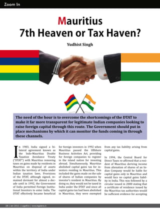 from any tax liability arising from
capital gains.
In 1994, the Central Board for
Direct Taxes re-affirmed that a resi-
dent of Mauritius deriving income
from alienation of shares of an In-
dian Company would be liable for
capital gains only in Mauritius and
would face no capital gains liabil-
ity in India. This was followed by a
circular issued in 2000 stating that
a certificate of residence issued by
the Mauritius tax authorities would
be sufficient evidence for accepting
for foreign investors in 1992 when
Mauritius passed the Offshore
Business Activities Act, providing
for foreign companies to register
in the island nation for investing
abroad. Simultaneously, Mauritius
abolished capital gains tax for in-
vestors residing in Mauritius. This
included the gains made on the sale
of shares of Indian companies by
investor’s resident in Mauritius. By
doing so, they would not be taxed in
India under the DTAT and since all
capital gains tax had been abolished
in Mauritius, they were exempted
I
n 1983, India signed a bi-
lateral agreement known as
the Indo-Mauritius Double
Taxation Avoidance Treaty
(“DTAT”) with Mauritius removing
taxes on gains made by residents in
Mauritius on disposal of assets
within the territory of India under
Indian taxation laws. Provisions
of the DTAT, although signed, re-
mained dormant for almost a dec-
ade until in 1992, the Government
of India permitted Foreign Institu-
tional Investors to enter India. The
DTAT effectively became beneficial
Mauritius
7th Heaven or Tax Haven?
Zoom In
The need of the hour is to overcome the shortcomings of the DTAT to
make it far more transparent for legitimate Indian companies looking to
raise foreign capital through this route. The Government should put in
place mechanisms by which it can monitor the funds coming in through
these channels.
28 | Jan 2011 | LegalEra | www.legalera.in
Yudhist Singh
 