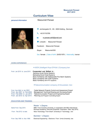 Masoumeh Parsaei
OCT 2015
Curriculum Vitae
personal information Masoumeh Parsaei
Jernbangade 33 , 2th , 6000 Kolding , Denmark
+45 91743789
m.parsaei.safir@gmail.com
LinkedIn : Masoumeh Parsaei
Facebook : Masoumeh Parsaei
Skype : Masoumeh393
Sex: female | Date of birth: 20/05/1978 | Nationality: Iranian
WORK EXPERIENCE
● IAOK (Intelligent Arya Of Kish ) Company,Iran
From Jan 2015 to June 2015 Cooperated and Skilled in :
Marketing Smart Home Systems
Marketing Smart Hotel Systems
Basic Familiarity with Addressable Fire Alarm Systems
Basic Familiarity with VOIP Systems
Basic Familiarity with IPTV Systems
●Telecommunication company of khouzestan ,Iran
From Nov1999 to Apr 2001 Cable Network Projects Control and Assessment Expert
From Apr 2001 to Feb 2004 Management Technical Drawing and Surveying Expert
From Feb 2004 to Jan 2010 Telecommunication Project and Engineering Expert
From Jan 2010 to Apr 2014 Planning and Program Controlling Expert
EDUCATION AND TRAINING
Master ‘ s Degree :
Starts From Sep 2015 MBA From Coventry University, in cooperation with IBA( International
Business Academy), Denmark (Expected Graduation Date Sep 2016)
From Feb 2012 to date Nano Technology From Sharif University of Technology , Iran
Bachelor ‘ s Degree :
From Sep 1995 to Nov 1999 Electrical Engineering – Electronic From Urmia University, Iran
 