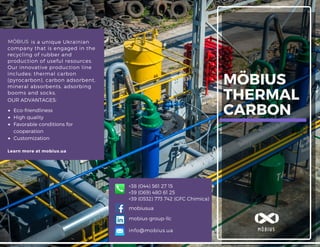 MÖBIUS
THERMAL
CARBON
is a unique Ukrainian
company that is engaged in the
recycling of rubber and
production of useful resources.
Our innovative production line
includes: thermal carbon
(pyrocarbon), carbon adsorbent,
mineral absorbents, adsorbing
booms and socks.
Learn more at mobius.ua
info@mobius.ua MÖBIUS
OUR ADVANTAGES:
Eco-friendliness
High quality
Favorable conditions for
cooperation
Customization
mobiusua
mobius-group-llc
+38 (044) 561 27 15
+39 (0532) 773 742 (GFC Chimica)
MÖBIUS
+39 (069) 480 61 25
 