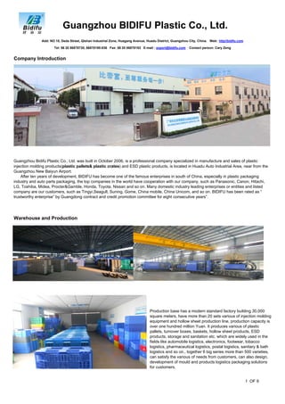 Guangzhou BIDIFU Plastic Co., Ltd.
Company Introduction
Guangzhou Bidifu Plastic Co., Ltd. was built in October 2006, is a professional company specialized in manufacture and sales of plastic
injection molding products(plastic pallets& plastic crates) and ESD plastic products, is located in Huadu Auto Industrial Area, near from the
Guangzhou New Baiyun Airport.
After ten years of development, BIDIFU has become one of the famous enterprises in south of China, especially in plastic packaging
industry and auto parts packaging, the top companies in the world have cooperation with our company, such as Panasonic, Canon, Hitachi,
LG, Toshiba, Midea, Procter&Gamble, Honda, Toyota, Nissan and so on. Many domestic industry leading enterprises or entities and listed
company are our customers, such as Tingyi,Seagull, Suning, Gome, China mobile, China Unicom, and so on. BIDIFU has been rated as “
trustworthy enterprise” by Guangdong contract and credit promotion committee for eight consecutive years”.
Add: NO 10, Deda Street, Qishan Industrial Zone, Huagang Avenue, Huadu District, Guangzhou City, China. Web: http//bidifu.com
Tel: 86 20 86878730, 86878190-836 Fax: 86 20 86878193 E-mail : export@bidifu.com Contact person: Cary Zeng
Warehouse and Production
Production base has a modern standard factory building 30,000
square meters, have more than 20 sets various of injection molding
equipment and hollow sheet production line, production capacity is
over one hundred million Yuan. It produces various of plastic
pallets, turnover boxes, baskets, hollow sheet products, ESD
products, storage and sanitation etc. which are widely used in the
fields like automobile logistics, electronics, footwear, tobacco
logistics, pharmaceutical logistics, postal logistics, sanitary & bath
logistics and so on., together 6 big series more than 500 varieties,
can satisfy the various of needs from customers, can also design,
development of mould and products logistics packaging solutions
for customers.
1 OF 9
 