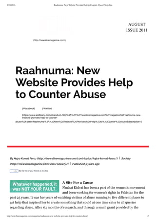 8/22/2016 Raahnuma: New Website Provides Help to Counter Abuse | Newsline
http://newslinemagazine.com/magazine/raahnuma-new-website-provides-help-to-counter-abuse/ 1/3
AUGUST
ISSUE 2011
(http://newslinemagazine.com/)
(/#facebook) (/#twitter)
(https://www.addtoany.com/share#url=http%3A%2F%2Fnewslinemagazine.com%2Fmagazine%2Fraahnuma-new-
website-provides-help-to-counter-
abuse%2F&title=Raahnuma%3A%20New%20Website%20Provides%20Help%20to%20Counter%20Abuse&description=)
Raahnuma: New
Website Provides Help
to Counter Abuse
By Hajra Komal Feroz (http://newslinemagazine.com/contributor/hajra-komal-feroz/) | Society
(http://newslinemagazine.com/cats/society/) | Published 5 years ago
Like Be the ﬁrst of your friends to like this.
A Site For a Cause
Nuzhat Kidvai has been a part of the women’s movement
and been working for women’s rights in Pakistan for the
past 25 years. It was her years of watching victims of abuse running to five different places to
get help that inspired her to create something that could at one time cater to all queries
regarding abuse. After six months of research, and through a small grant provided by the
 