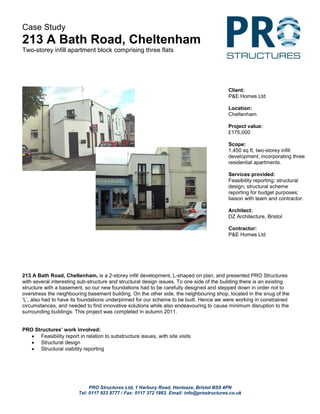 PRO Structures Ltd, 1 Harbury Road, Henleaze, Bristol BS9 4PN
Tel: 0117 923 8777 / Fax: 0117 372 1863. Email: info@prostructures.co.uk
Case Study
213 A Bath Road, Cheltenham
Two-storey infill apartment block comprising three flats
213 A Bath Road, Cheltenham, is a 2-storey infill development, L-shaped on plan, and presented PRO Structures
with several interesting sub-structure and structural design issues. To one side of the building there is an existing
structure with a basement, so our new foundations had to be carefully designed and stepped down in order not to
overstress the neighbouring basement building. On the other side, the neighbouring shop, located in the snug of the
‘L’, also had to have its foundations underpinned for our scheme to be built. Hence we were working in constrained
circumstances, and needed to find innovative solutions while also endeavouring to cause minimum disruption to the
surrounding buildings. This project was completed in autumn 2011.
PRO Structures’ work involved:
 Feasibility report in relation to substructure issues, with site visits
 Structural design
 Structural viability reporting
Client:
P&E Homes Ltd
Location:
Cheltenham
Project value:
£175,000
Scope:
1,450 sq ft, two-storey infill
development, incorporating three
residential apartments.
Services provided:
Feasibility reporting; structural
design; structural scheme
reporting for budget purposes;
liaison with team and contractor.
Architect:
DZ Architecture, Bristol
Contractor:
P&E Homes Ltd
 