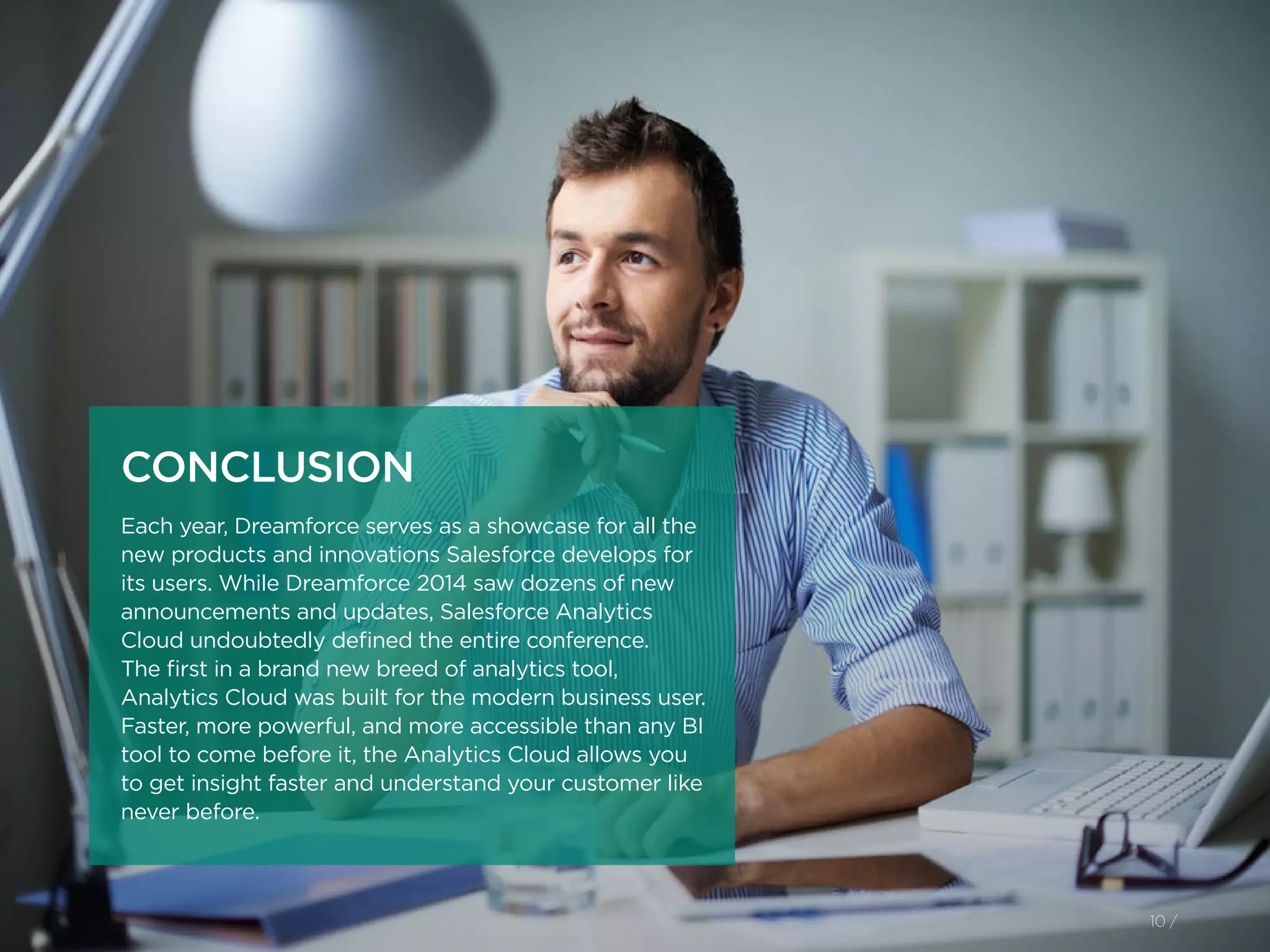 10 /
CONCLUSION
Each year, Dreamforce serves as a showcase for all the
new products and innovations Salesforce develops for
its users. While Dreamforce 2014 saw dozens of new
announcements and updates, Salesforce Analytics
Cloud undoubtedly defined the entire conference.
The first in a brand new breed of analytics tool,
Analytics Cloud was built for the modern business user.
Faster, more powerful, and more accessible than any BI
tool to come before it, the Analytics Cloud allows you
to get insight faster and understand your customer like
never before.
 