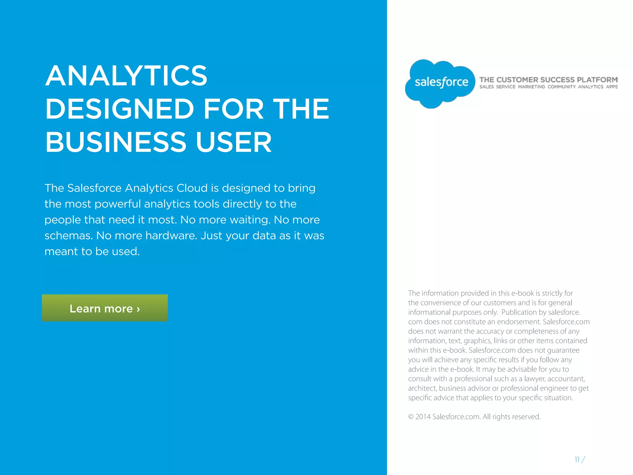 The information provided in this e-book is strictly for
the convenience of our customers and is for general
informational purposes only. Publication by salesforce.
com does not constitute an endorsement. Salesforce.com
does not warrant the accuracy or completeness of any
information, text, graphics, links or other items contained
within this e-book. Salesforce.com does not guarantee
you will achieve any specific results if you follow any
advice in the e-book. It may be advisable for you to
consult with a professional such as a lawyer, accountant,
architect, business advisor or professional engineer to get
specific advice that applies to your specific situation.
© 2014 Salesforce.com. All rights reserved.
11 /
Learn more ›
The Salesforce Analytics Cloud is designed to bring
the most powerful analytics tools directly to the
people that need it most. No more waiting. No more
schemas. No more hardware. Just your data as it was
meant to be used.
ANALYTICS
DESIGNED FOR THE
BUSINESS USER
 