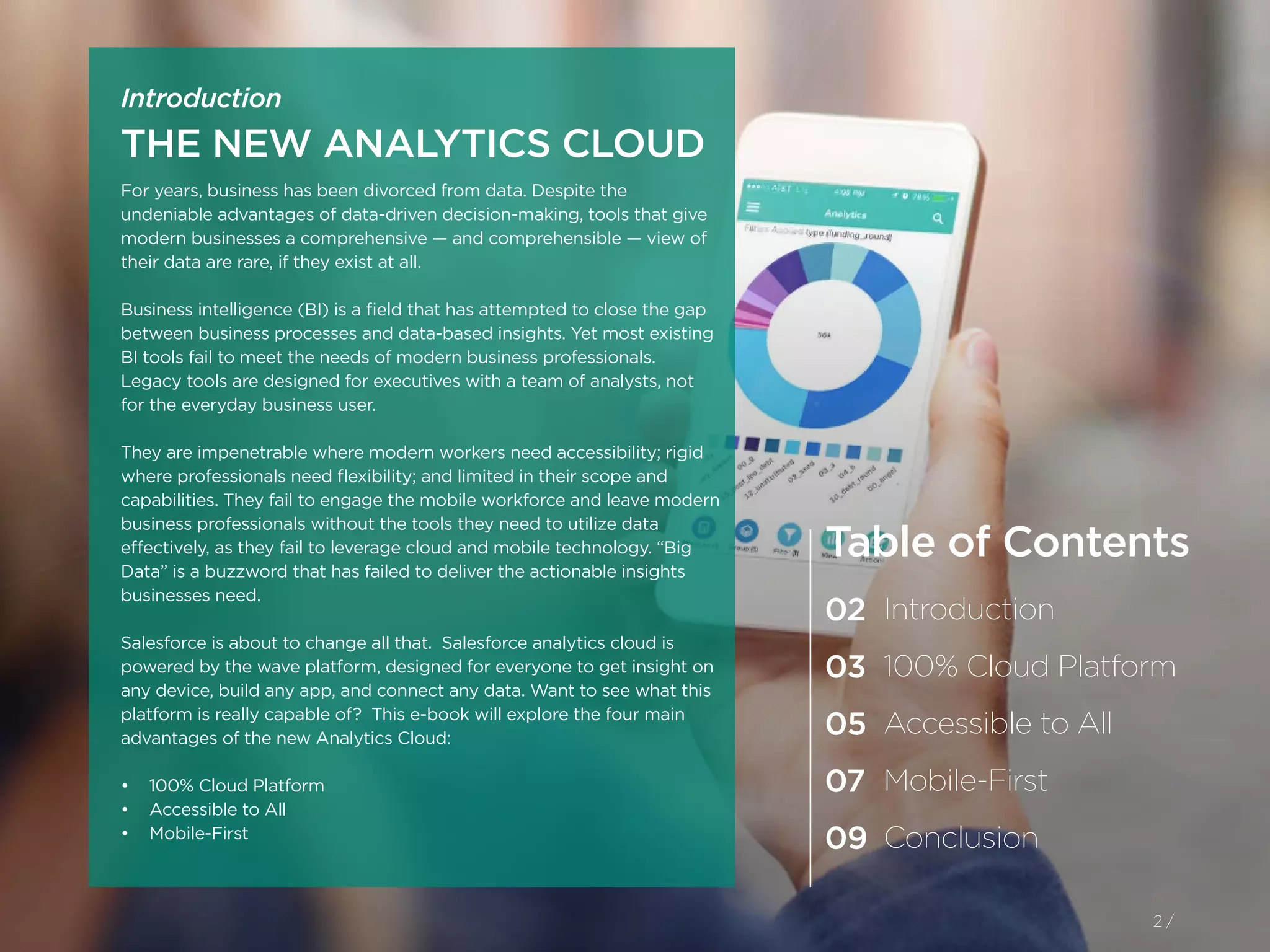 For years, business has been divorced from data. Despite the
undeniable advantages of data-driven decision-making, tools that give
modern businesses a comprehensive — and comprehensible — view of
their data are rare, if they exist at all.
Business intelligence (BI) is a field that has attempted to close the gap
between business processes and data-based insights. Yet most existing
BI tools fail to meet the needs of modern business professionals.
Legacy tools are designed for executives with a team of analysts, not
for the everyday business user.
They are impenetrable where modern workers need accessibility; rigid
where professionals need flexibility; and limited in their scope and
capabilities. They fail to engage the mobile workforce and leave modern
business professionals without the tools they need to utilize data
effectively, as they fail to leverage cloud and mobile technology. “Big
Data” is a buzzword that has failed to deliver the actionable insights
businesses need.
Salesforce is about to change all that. Salesforce analytics cloud is
powered by the wave platform, designed for everyone to get insight on
any device, build any app, and connect any data. Want to see what this
platform is really capable of? This e-book will explore the four main
advantages of the new Analytics Cloud:
•	 100% Cloud Platform
•	 Accessible to All
•	 Mobile-First
2 /
Introduction
THE NEW ANALYTICS CLOUD
Table of Contents
02
03
05
07
09
Introduction
100% Cloud Platform
Accessible to All
Mobile-First
Conclusion
2 /
 
