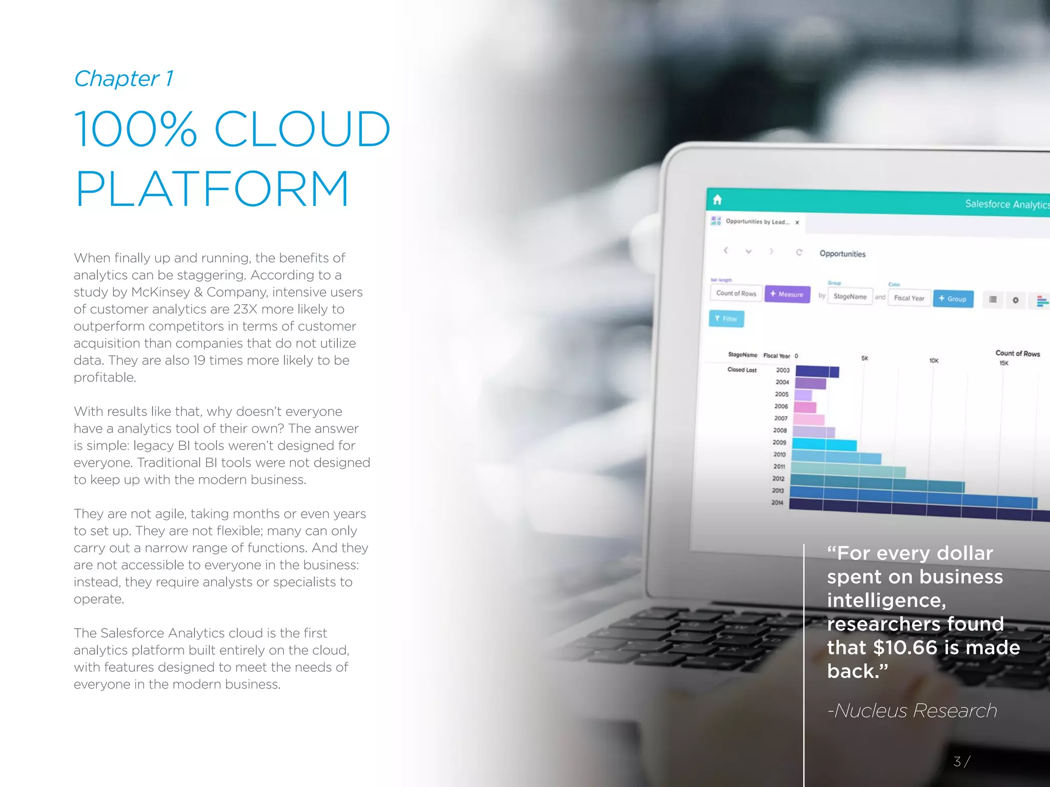 “For every dollar
spent on business
intelligence,
researchers found
that $10.66 is made
back.”
-Nucleus Research
3 /
When finally up and running, the benefits of
analytics can be staggering. According to a
study by McKinsey & Company, intensive users
of customer analytics are 23X more likely to
outperform competitors in terms of customer
acquisition than companies that do not utilize
data. They are also 19 times more likely to be
profitable.
With results like that, why doesn’t everyone
have a analytics tool of their own? The answer
is simple: legacy BI tools weren’t designed for
everyone. Traditional BI tools were not designed
to keep up with the modern business.
They are not agile, taking months or even years
to set up. They are not flexible; many can only
carry out a narrow range of functions. And they
are not accessible to everyone in the business:
instead, they require analysts or specialists to
operate.
The Salesforce Analytics cloud is the first
analytics platform built entirely on the cloud,
with features designed to meet the needs of
everyone in the modern business.
100% CLOUD
PLATFORM
Chapter 1
 