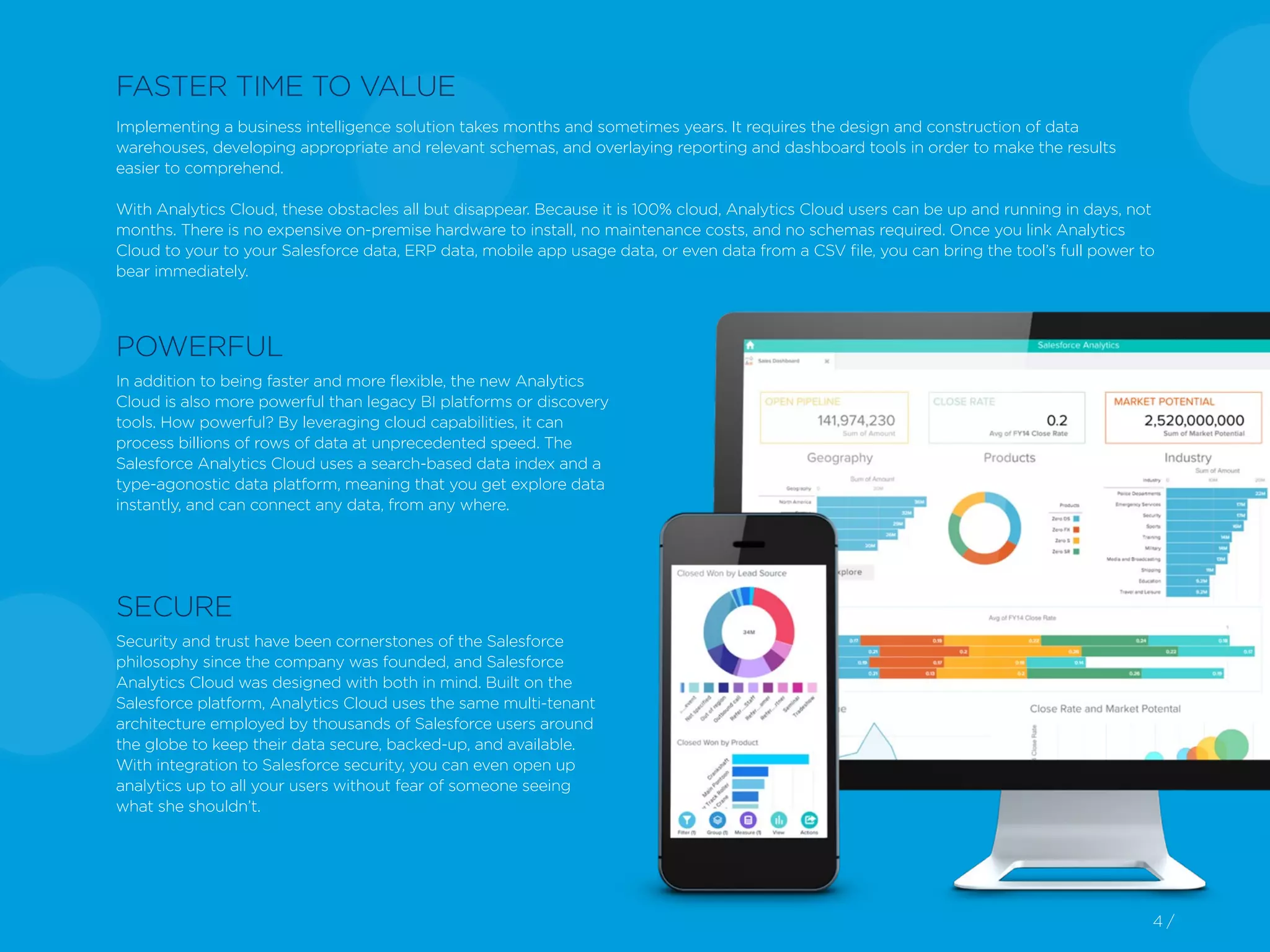 4 /4 /
In addition to being faster and more flexible, the new Analytics
Cloud is also more powerful than legacy BI platforms or discovery
tools. How powerful? By leveraging cloud capabilities, it can
process billions of rows of data at unprecedented speed. The
Salesforce Analytics Cloud uses a search-based data index and a
type-agonostic data platform, meaning that you get explore data
instantly, and can connect any data, from any where.
Security and trust have been cornerstones of the Salesforce
philosophy since the company was founded, and Salesforce
Analytics Cloud was designed with both in mind. Built on the
Salesforce platform, Analytics Cloud uses the same multi-tenant
architecture employed by thousands of Salesforce users around
the globe to keep their data secure, backed-up, and available.
With integration to Salesforce security, you can even open up
analytics up to all your users without fear of someone seeing
what she shouldn’t.
FASTER TIME TO VALUE
Implementing a business intelligence solution takes months and sometimes years. It requires the design and construction of data
warehouses, developing appropriate and relevant schemas, and overlaying reporting and dashboard tools in order to make the results
easier to comprehend.
With Analytics Cloud, these obstacles all but disappear. Because it is 100% cloud, Analytics Cloud users can be up and running in days, not
months. There is no expensive on-premise hardware to install, no maintenance costs, and no schemas required. Once you link Analytics
Cloud to your to your Salesforce data, ERP data, mobile app usage data, or even data from a CSV file, you can bring the tool’s full power to
bear immediately.
POWERFUL
SECURE
 