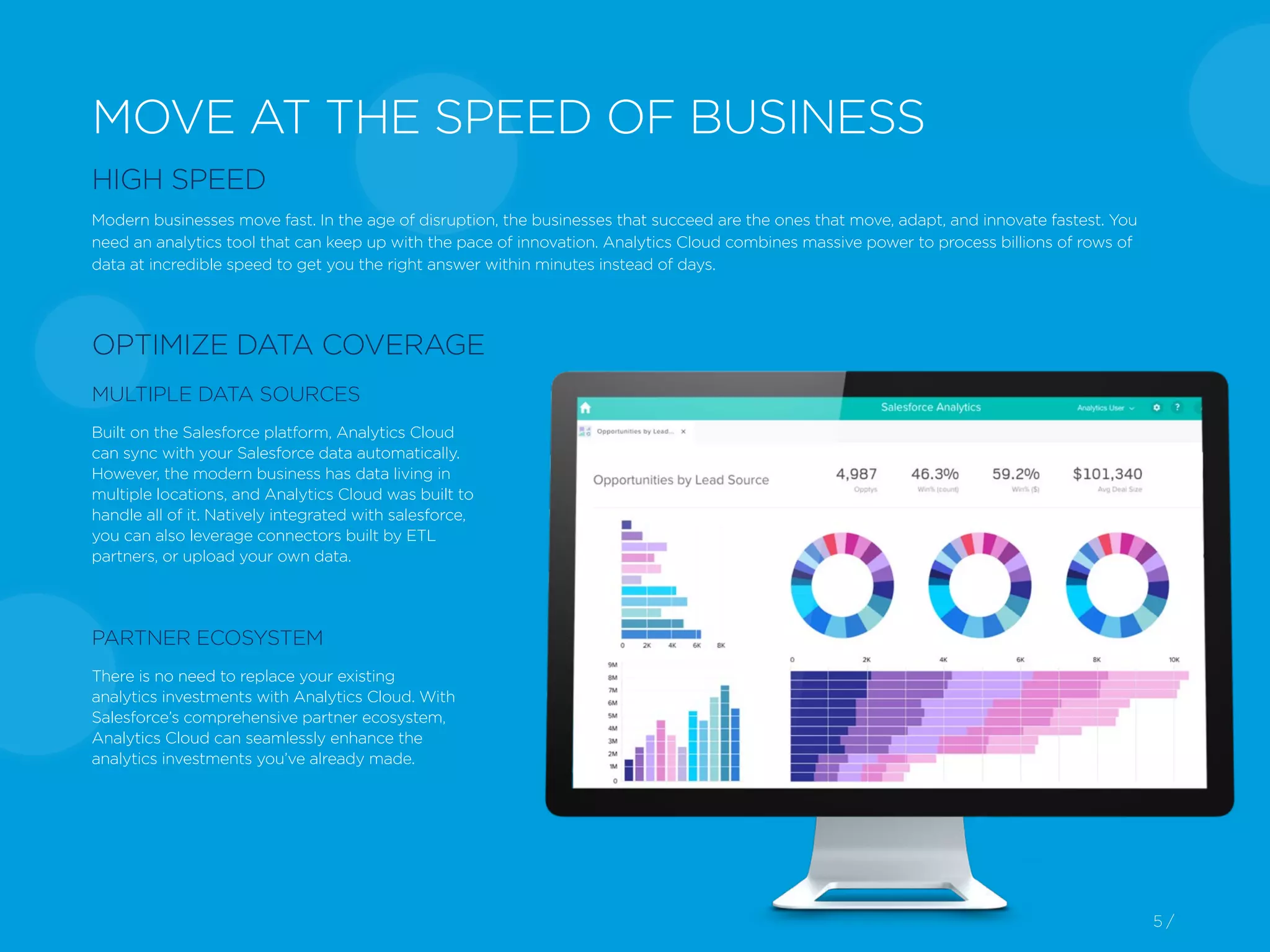 5 /5 /
MOVE AT THE SPEED OF BUSINESS
HIGH SPEED
Modern businesses move fast. In the age of disruption, the businesses that succeed are the ones that move, adapt, and innovate fastest. You
need an analytics tool that can keep up with the pace of innovation. Analytics Cloud combines massive power to process billions of rows of
data at incredible speed to get you the right answer within minutes instead of days.
OPTIMIZE DATA COVERAGE
MULTIPLE DATA SOURCES
Built on the Salesforce platform, Analytics Cloud
can sync with your Salesforce data automatically.
However, the modern business has data living in
multiple locations, and Analytics Cloud was built to
handle all of it. Natively integrated with salesforce,
you can also leverage connectors built by ETL
partners, or upload your own data.
There is no need to replace your existing
analytics investments with Analytics Cloud. With
Salesforce’s comprehensive partner ecosystem,
Analytics Cloud can seamlessly enhance the
analytics investments you’ve already made.
PARTNER ECOSYSTEM
 