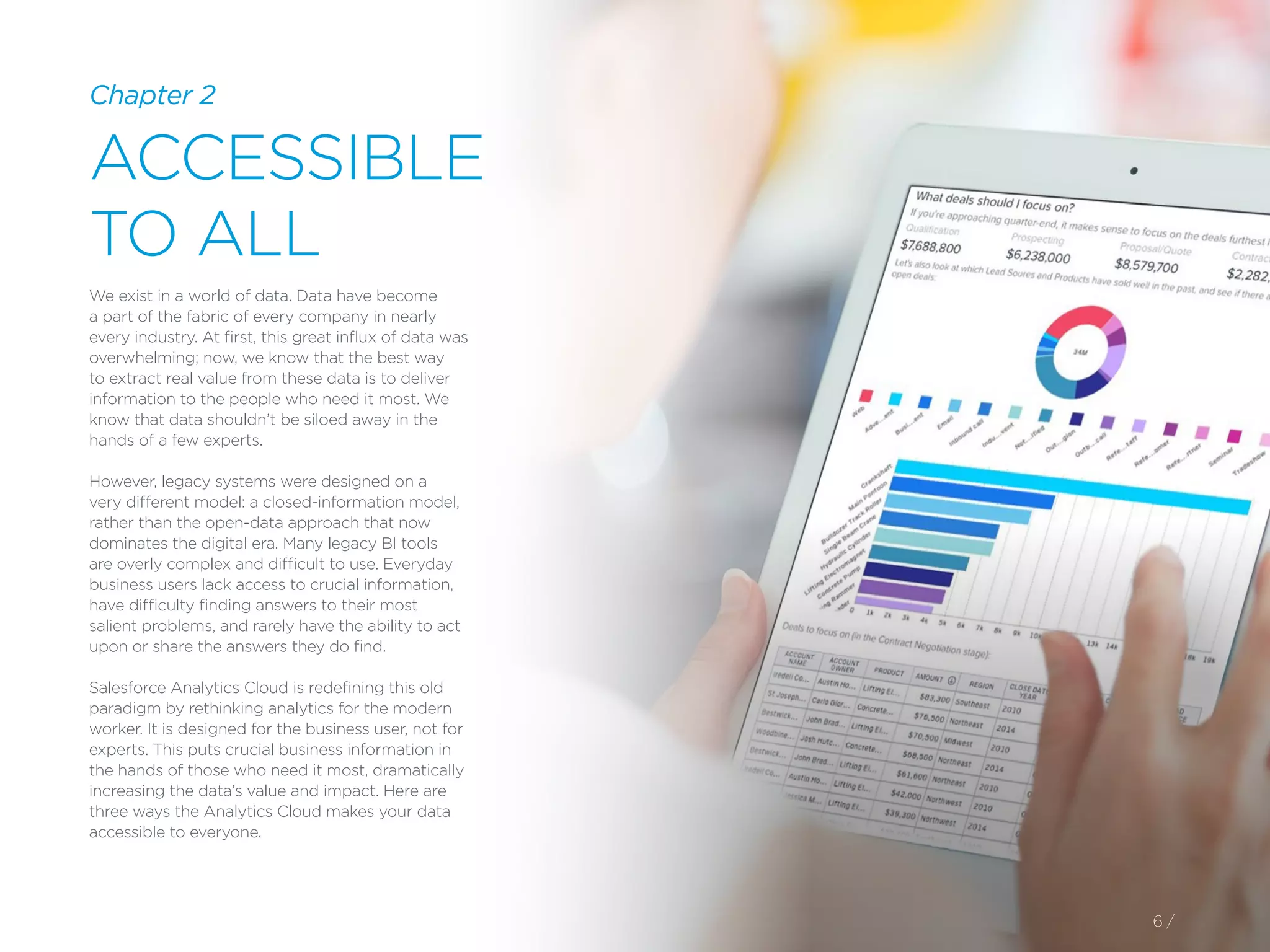 6 /
Chapter 2
ACCESSIBLE
TO ALL
We exist in a world of data. Data have become
a part of the fabric of every company in nearly
every industry. At first, this great influx of data was
overwhelming; now, we know that the best way
to extract real value from these data is to deliver
information to the people who need it most. We
know that data shouldn’t be siloed away in the
hands of a few experts.
However, legacy systems were designed on a
very different model: a closed-information model,
rather than the open-data approach that now
dominates the digital era. Many legacy BI tools
are overly complex and difficult to use. Everyday
business users lack access to crucial information,
have difficulty finding answers to their most
salient problems, and rarely have the ability to act
upon or share the answers they do find.
Salesforce Analytics Cloud is redefining this old
paradigm by rethinking analytics for the modern
worker. It is designed for the business user, not for
experts. This puts crucial business information in
the hands of those who need it most, dramatically
increasing the data’s value and impact. Here are
three ways the Analytics Cloud makes your data
accessible to everyone.
 