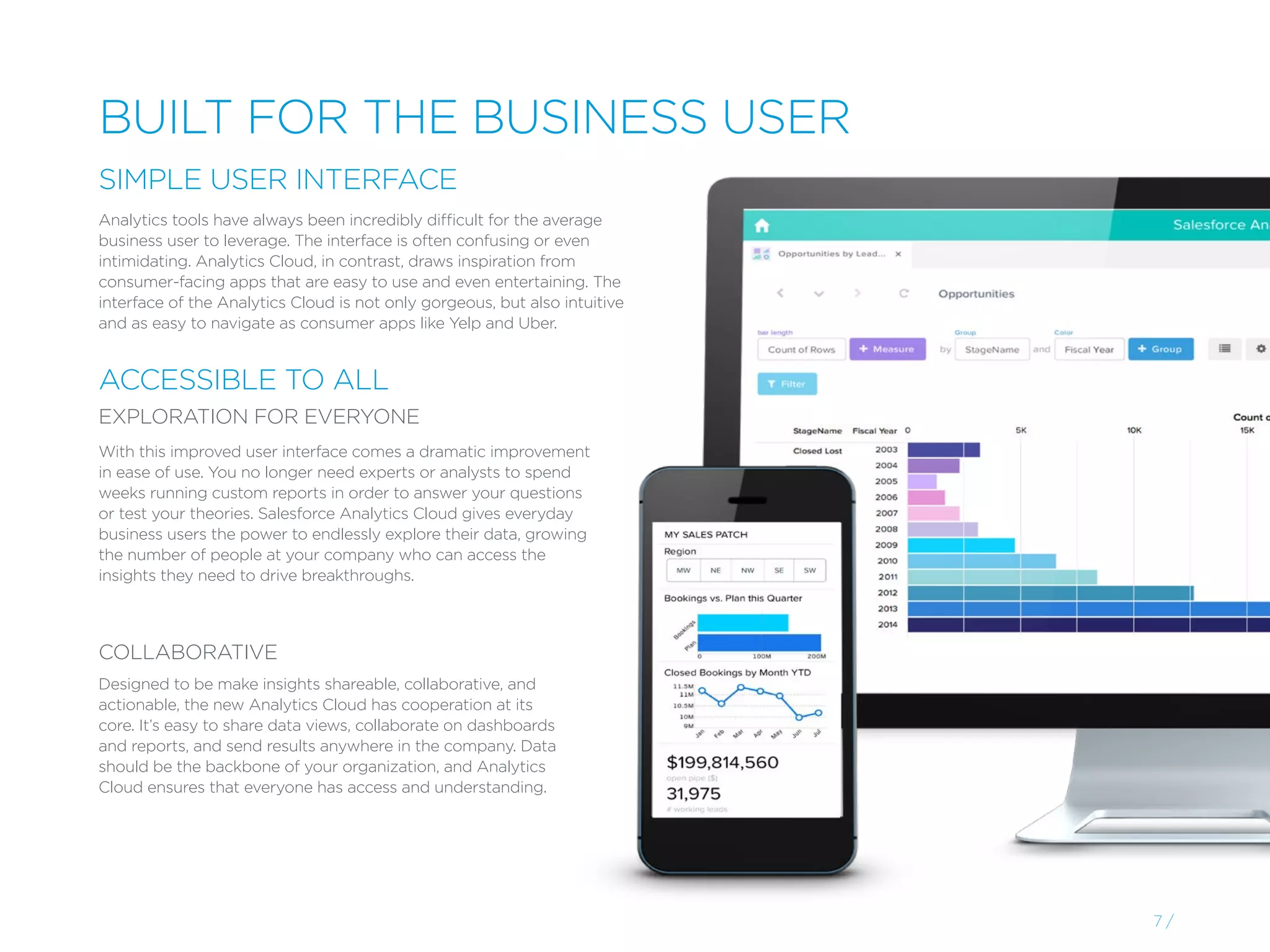 With this improved user interface comes a dramatic improvement
in ease of use. You no longer need experts or analysts to spend
weeks running custom reports in order to answer your questions
or test your theories. Salesforce Analytics Cloud gives everyday
business users the power to endlessly explore their data, growing
the number of people at your company who can access the
insights they need to drive breakthroughs.
Designed to be make insights shareable, collaborative, and
actionable, the new Analytics Cloud has cooperation at its
core. It’s easy to share data views, collaborate on dashboards
and reports, and send results anywhere in the company. Data
should be the backbone of your organization, and Analytics
Cloud ensures that everyone has access and understanding.
Analytics tools have always been incredibly difficult for the average
business user to leverage. The interface is often confusing or even
intimidating. Analytics Cloud, in contrast, draws inspiration from
consumer-facing apps that are easy to use and even entertaining. The
interface of the Analytics Cloud is not only gorgeous, but also intuitive
and as easy to navigate as consumer apps like Yelp and Uber.
7 /
BUILT FOR THE BUSINESS USER
SIMPLE USER INTERFACE
ACCESSIBLE TO ALL
EXPLORATION FOR EVERYONE
COLLABORATIVE
 