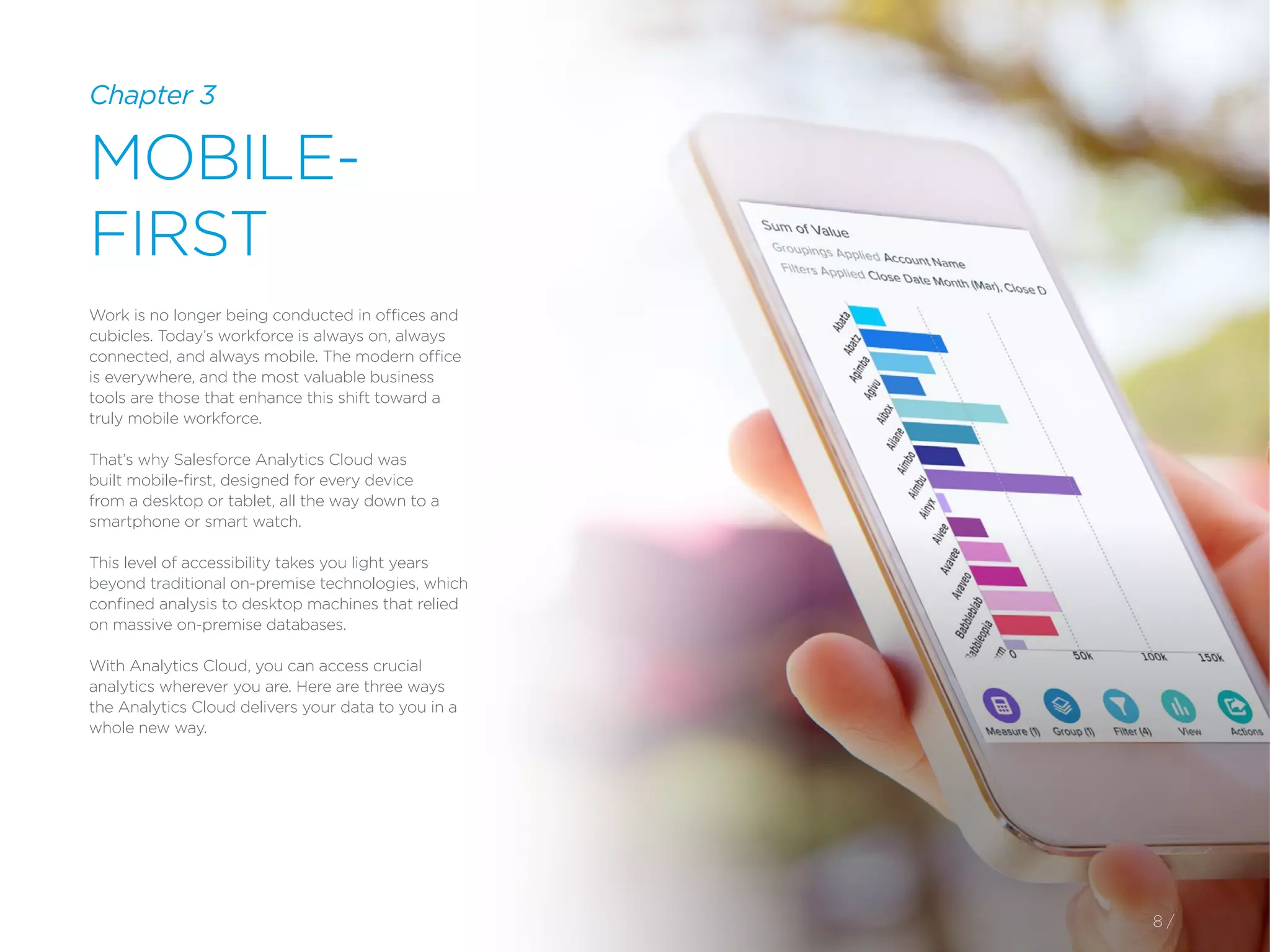 8 /
Chapter 3
MOBILE-
FIRST
Work is no longer being conducted in offices and
cubicles. Today’s workforce is always on, always
connected, and always mobile. The modern office
is everywhere, and the most valuable business
tools are those that enhance this shift toward a
truly mobile workforce.
That’s why Salesforce Analytics Cloud was
built mobile-first, designed for every device
from a desktop or tablet, all the way down to a
smartphone or smart watch.
This level of accessibility takes you light years
beyond traditional on-premise technologies, which
confined analysis to desktop machines that relied
on massive on-premise databases.
With Analytics Cloud, you can access crucial
analytics wherever you are. Here are three ways
the Analytics Cloud delivers your data to you in a
whole new way.
 