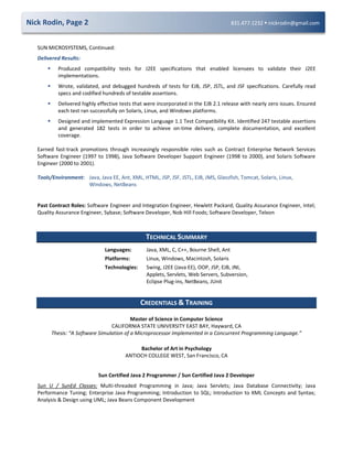 Nick Rodin, Page 2 831.477.1232  nickrodin@gmail.com
SUN MICROSYSTEMS, Continued:
Delivered Results:
 Produced compatibility tests for J2EE specifications that enabled licensees to validate their J2EE
implementations.
 Wrote, validated, and debugged hundreds of tests for EJB, JSP, JSTL, and JSF specifications. Carefully read
specs and codified hundreds of testable assertions.
 Delivered highly effective tests that were incorporated in the EJB 2.1 release with nearly zero issues. Ensured
each test ran successfully on Solaris, Linux, and Windows platforms.
 Designed and implemented Expression Language 1.1 Test Compatibility Kit. Identified 247 testable assertions
and generated 182 tests in order to achieve on-time delivery, complete documentation, and excellent
coverage.
Earned fast-track promotions through increasingly responsible roles such as Contract Enterprise Network Services
Software Engineer (1997 to 1998), Java Software Developer Support Engineer (1998 to 2000), and Solaris Software
Engineer (2000 to 2001).
Tools/Environment: Java, Java EE, Ant, XML, HTML, JSP, JSF, JSTL, EJB, JMS, Glassfish, Tomcat, Solaris, Linux,
Windows, NetBeans
Past Contract Roles: Software Engineer and Integration Engineer, Hewlett Packard; Quality Assurance Engineer, Intel;
Quality Assurance Engineer, Sybase; Software Developer, Nob Hill Foods; Software Developer, Telxon
TECHNICAL SUMMARY
Languages: Java, XML, C, C++, Bourne Shell, Ant
Platforms: Linux, Windows, Macintosh, Solaris
Technologies: Swing, J2EE (Java EE), OOP, JSP, EJB, JNI,
Applets, Servlets, Web Servers, Subversion,
Eclipse Plug-ins, NetBeans, JUnit
CREDENTIALS & TRAINING
Master of Science in Computer Science
CALIFORNIA STATE UNIVERSITY EAST BAY, Hayward, CA
Thesis: “A Software Simulation of a Microprocessor Implemented in a Concurrent Programming Language.”
Bachelor of Art in Psychology
ANTIOCH COLLEGE WEST, San Francisco, CA
Sun Certified Java 2 Programmer / Sun Certified Java 2 Developer
Sun U / SunEd Classes: Multi-threaded Programming in Java; Java Servlets; Java Database Connectivity; Java
Performance Tuning; Enterprise Java Programming; Introduction to SQL; Introduction to XML Concepts and Syntax;
Analysis & Design using UML; Java Beans Component Development
 