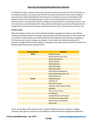 Sourcing and Negotiating Relocation Services
©Corris Consulting Group – Jan. 2015 CorrisConsultingGroup@gmail.com
2 | Page
The SIRVA data makes a relevant point in that relocation services fees are less than 3% of the total cost
of employee relocation. So, why do most HR and Procurement professionals concentrate on bidding
only service fees and household goods? HR just wants one company to act as an intermediate buffer
between them and the relocating employee, so their buy is purely emotional. To the Procurement
professional who is less emotional and more analytical, they will settle for a small savings amount, since
the total process is something they don’t really understand. Both groups are missing the opportunity for
a large process improvement and usually a significant savings as well. In most cases you can have it all.
Market Analysis
Most of the larger and even some of the mid-sized relocation management companies own affiliate
moving and storage companies, brokerage service providers, and real estate agencies. Procurement 102
is to conduct a market analysis and understand the vertical integration of the relocation management
firm that you want to use to manage your program. In most cases, the relationship between the
relocation management firm and its suppliers is incestuous and creates a general conflict of interest. The
following table illustrates two examples of this:
Company Name Affiliates
SIRVA Allied Van Lines
North American Van Lines
Allied International
Allied Pickfords
DJK Residential
SIRVA Mortgage
SIRVA Relocation
SIRVA Move Management
SIRVA Global Relocation and
SIRVA Settlement
Cartus Coldwell Banker
CENTURY 21
ERA (Home Loans)
Sotheby’s International Realty®
ZipRealty
The Corcoran Group
Citi Habitats
Coldwell Banker Commercial
Title Resource Group (TRG)
Better Homes and Gardens
Real Estate
As you can see above, both companies own or control multiple real estate companies, mortgage
companies, title agencies, and have van line affiliations. Most all relocation management agreements
 