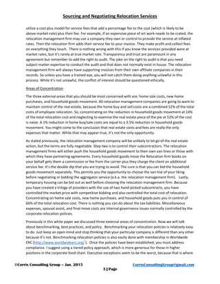 Sourcing and Negotiating Relocation Services
©Corris Consulting Group – Jan. 2015 CorrisConsultingGroup@gmail.com
3 | Page
utilize a cost plus model for service fees that add a percentage fee to the cost (which is likely to be
above market rate) plus their fee. For example, if an expensive piece of art work needs to be crated, the
relocation management firm may use a company they own or control to provide the service at inflated
rates. Then the relocation firm adds their service fee to your invoice. They make profit and collect fees
on everything they touch. There is nothing wrong with this if you know the services provided were at
market rates, but it’s rarely at true market rate. Transparency and trust are paramount in any
agreement but remember to add the right to audit. The joke on the right to audit is that you need
subject matter expertise to conduct the audit and that does not normally exist in house. The relocation
management firm will always have supporting invoices from their own affiliate companies in their
records. So unless you have a trained eye, you will not catch them doing anything unlawful in this
process. While it’s not unlawful, the conflict of interest should be questioned ethically.
Areas of Concentration
The three external areas that you should be most concerned with are: home sale costs, new home
purchases, and household goods movement. All relocation management companies are going to want to
maintain control of the real estate, because the home buy and sell costs are a combined 52% of the total
costs of employee relocation. So, concentrating on the reduction in household goods movement at 14%
of the total relocation cost and neglecting to examine the real estate piece of the pie at 52% of the cost
is naive. A 1% reduction in home buy/sale costs are equal to a 3.5% reduction in household goods
movement. You might come to the conclusion that real estate costs and fees are really the only
expenses that matter. While that may appear true, it’s not the only opportunity.
As stated previously, the relocation management company will be unlikely to let go of the real estate
action, but the terms are fully negotiable. Step two is to control their subcontractors. The relocation
management firms will either push the household goods movement to their own van lines or those with
which they have partnering agreements. Every household goods move the Relocation firm books on
your behalf gets them a commission or fee from the carrier plus they charge the client an additional
service fee. It’s the double dip that you are trying to avoid. The cure is that you can bid the household
goods movement separately. This permits you the opportunity to choose the van line of your liking
before negotiating or bidding the aggregator service (a.k.a. the relocation management firm). Lastly,
temporary housing can be bid out as well before choosing the relocation management firm. Because
you have created a trilogy of providers with the use of two hand-picked subcontracts, you have
controlled the market price with competitive bidding and also controlled the total cost of relocation.
Concentrating on home sale costs, new home purchases, and household goods puts you in control of
66% of the total relocation cost. There is nothing you can do about the tax liabilities. Miscellaneous
expenses, spousal assist, and final move costs are internal governance issues normally controlled by the
corporate relocation policies.
Previously in this white paper we discussed three external areas of concentration. Now we will talk
about benchmarking, best practices, and policy. Benchmarking your relocation policies is relatively easy
to do. Just keep an open mind and stop thinking that your particular company is different than any other
because it’s not. Benchmarking relocation policies is also easily done with membership in Worldwide
ERC (http://www.worldwideerc.org/ ). Once the policies have been established, you must address
compliance. I suggest using a tiered policy approach, which is more generous for those in higher
positions in the corporate food chain. Executive exceptions seem to be the worst, because that is where
 