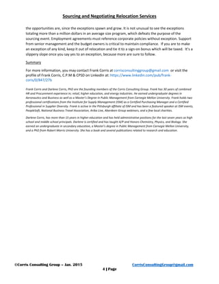 Sourcing and Negotiating Relocation Services
©Corris Consulting Group – Jan. 2015 CorrisConsultingGroup@gmail.com
4 | Page
the opportunities are, since the exceptions spawn and grow. It is not unusual to see the exceptions
totaling more than a million dollars in an average size program, which defeats the purpose of the
sourcing event. Employment agreements must reference corporate policies without exception. Support
from senior management and the budget owners is critical to maintain compliance. If you are to make
an exception of any kind, keep it out of relocation and tie it to a sign-on bonus which will be taxed. It’s a
slippery slope once you say yes to an exception, because more are sure to follow.
Summary
For more information, you may contact Frank Corris at corrisconsultinggroup@gmail.com or visit the
profile of Frank Corris, C.P.M & CPSD on LinkedIn at: https://www.linkedin.com/pub/frank-
coris/0/847/27b
Frank Corris and Darlene Corris, PhD are the founding members of the Corris Consulting Group. Frank has 30 years of combined
HR and Procurement experience in; retail, higher education, and energy industries. He earned undergraduate degrees in
Aeronautics and Business as well as a Master’s Degree in Public Management from Carnegie Mellon University. Frank holds two
professional certifications from the Institute for Supply Management (ISM) as a Certified Purchasing Manager and a Certified
Professional in Supplier Diversity. Frank is active in the Pittsburgh affiliate of ISM and has been a featured speaker at ISM events,
PeopleSoft, National Business Travel Association, Ariba Live, Aberdeen Group webinars, and a few local charities.
Darlene Corris, has more than 15 years in higher education and has held administrative positions for the last seven years as high
school and middle school principals. Darlene is certified and has taught A/P and Honors Chemistry, Physics, and Biology. She
earned an undergraduate in secondary education, a Master’s degree in Public Management from Carnegie Mellon University,
and a PhD from Robert Morris University. She has a book and several publications related to research and education.
 