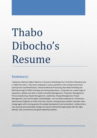Thabo
Dibocho’s
Resume
Summary
I obtained a National Higher Diploma in Extraction Metallurgy from Technikon Witwatersrand
in 1998. Since then, I have been employed in various positions in the mining environment
starting from Coal Beneficiation, Industrial Minerals Processing, Base Metal Smelting and
Refining through to PGM’s Smelting and refining Operations. I bring with me a wide range of
experience, abilities and skills in Health and Safety Management, Production Management,
Process Engineering, People Management, Leadership, Change Management, Project
Management, Lean and Six Sigma methodologies. I am currently employed as a Continuous
Improvement Engineer at Foskor (Ltd, Pty), and am a strong process analyst, innovator and a
change agent with a strong passion for people development and involvement. I believe that a
real, practical and sustainable change can only be achieved through people with the right
attitude, skill, involvement and good leadership qualities.
12/1/2014
 